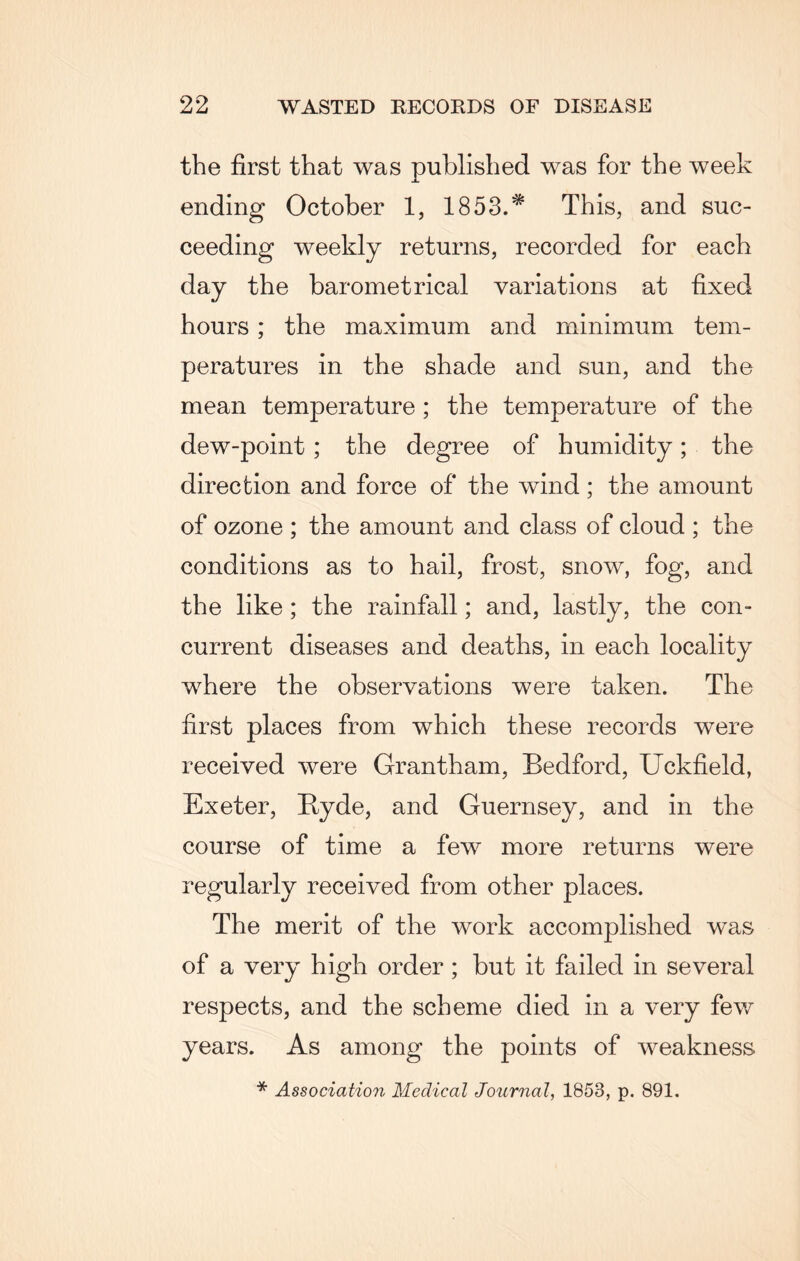 the first that was published was for the week ending October 1, 1853.* This, and suc¬ ceeding weekly returns, recorded for each day the barometrical variations at fixed hours ; the maximum and minimum tem¬ peratures in the shade and sun, and the mean temperature ; the temperature of the dew-point; the degree of humidity; the direction and force of the wind; the amount of ozone ; the amount and class of cloud ; the conditions as to hail, frost, snow, fog, and the like; the rainfall; and, lastly, the con¬ current diseases and deaths, in each locality where the observations were taken. The first places from which these records were received were Grantham, Bedford, Uckfield, Exeter, Ryde, and Guernsey, and in the course of time a few more returns were regularly received from other places. The merit of the work accomplished was of a very high order ; but it failed in several respects, and the scheme died in a very few years. As among the points of weakness