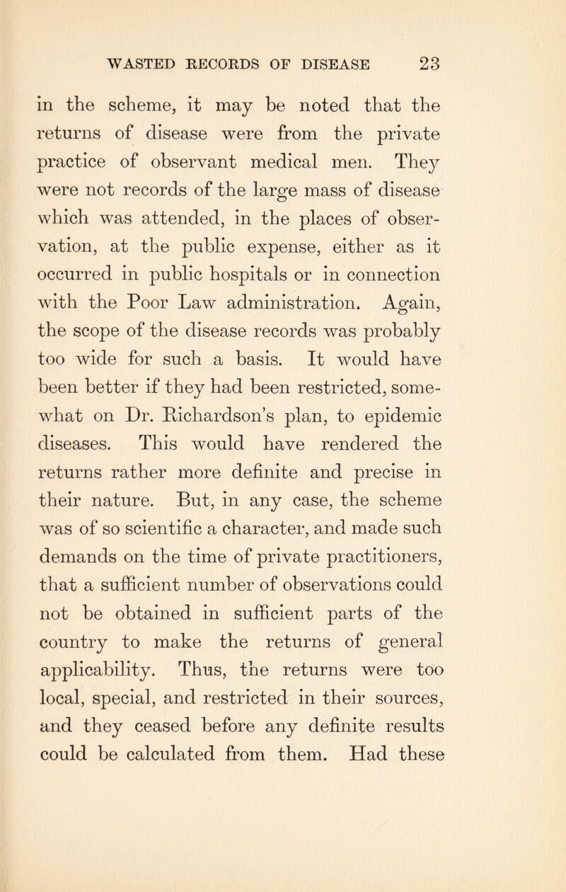 in the scheme, it may be noted that the returns of disease were from the private practice of observant medical men. They were not records of the large mass of disease which was attended, in the places of obser¬ vation, at the public expense, either as it occurred in public hospitals or in connection with the Poor Law administration. Again, the scope of the disease records was probably too wide for such a basis. It would have been better if they had been restricted, some¬ what on Dr. Richardson’s plan, to epidemic diseases. This would have rendered the returns rather more definite and precise in their nature. But, in any case, the scheme was of so scientific a character, and made such demands on the time of private practitioners, that a sufficient number of observations could not be obtained in sufficient parts of the country to make the returns of general applicability. Thus, the returns were too local, special, and restricted in their sources, and they ceased before any definite results could be calculated from them. Had these