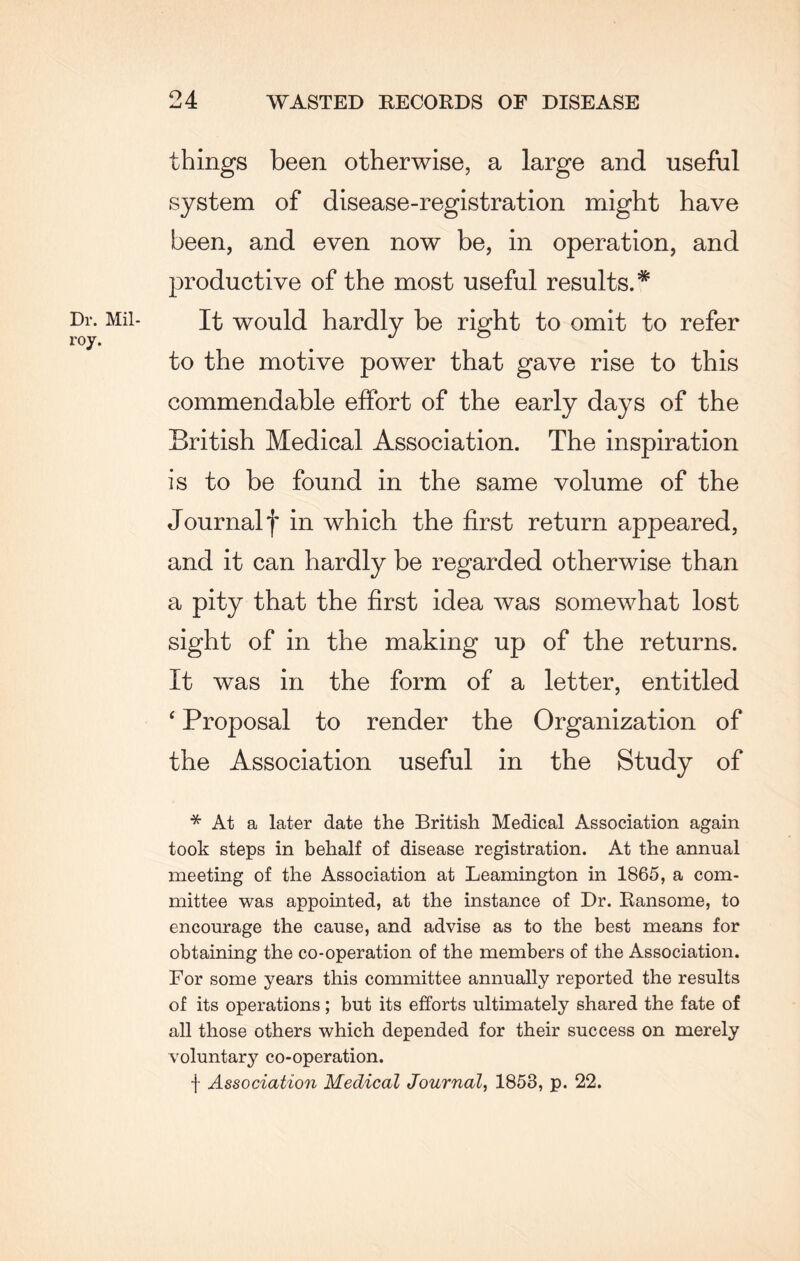 things been otherwise, a large and useful system of disease-registration might have been, and even now be, in operation, and productive of the most useful results.* It would hardly be right to omit to refer to the motive power that gave rise to this commendable effort of the early days of the British Medical Association. The inspiration is to be found in the same volume of the Journal f in which the first return appeared, and it can hardly be regarded otherwise than a pity that the first idea was somewhat lost sight of in the making up of the returns. It was in the form of a letter, entitled ‘ Proposal to render the Organization of the Association useful in the Study of * At a later date the British Medical Association again took steps in behalf of disease registration. At the annual meeting of the Association at Leamington in 1865, a com¬ mittee was appointed, at the instance of Dr. Ransome, to encourage the cause, and advise as to the best means for obtaining the co-operation of the members of the Association. For some years this committee annually reported the results of its operations; but its efforts ultimately shared the fate of all those others which depended for their success on merely voluntary co-operation. f Association Medical Journal, 1853, p. 22.