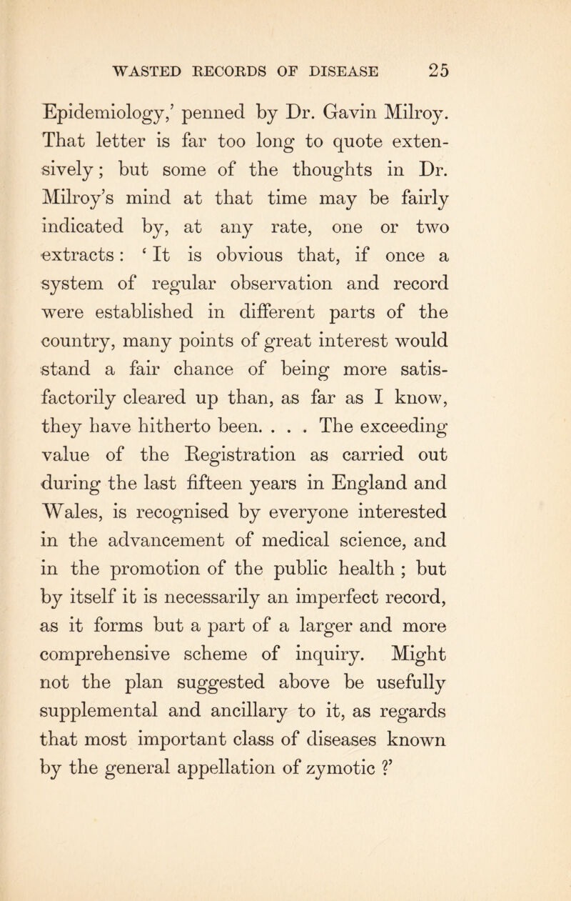 Epidemiology/ penned by Dr. Gavin Milroy. That letter is far too long to quote exten¬ sively ; but some of the thoughts in Dr. Milroy’s mind at that time may be fairly indicated by, at any rate, one or two extracts: ‘It is obvious that, if once a system of regular observation and record were established in different parts of the country, many points of great interest would stand a fair chance of being more satis¬ factorily cleared up than, as far as I know, they have hitherto been. . . . The exceeding value of the Registration as carried out during the last fifteen years in England and Wales, is recognised by everyone interested in the advancement of medical science, and in the promotion of the public health ; but by itself it is necessarily an imperfect record, as it forms but a part of a larger and more comprehensive scheme of inquiry. Might not the plan suggested above be usefully supplemental and ancillary to it, as regards that most important class of diseases known by the general appellation of zymotic V
