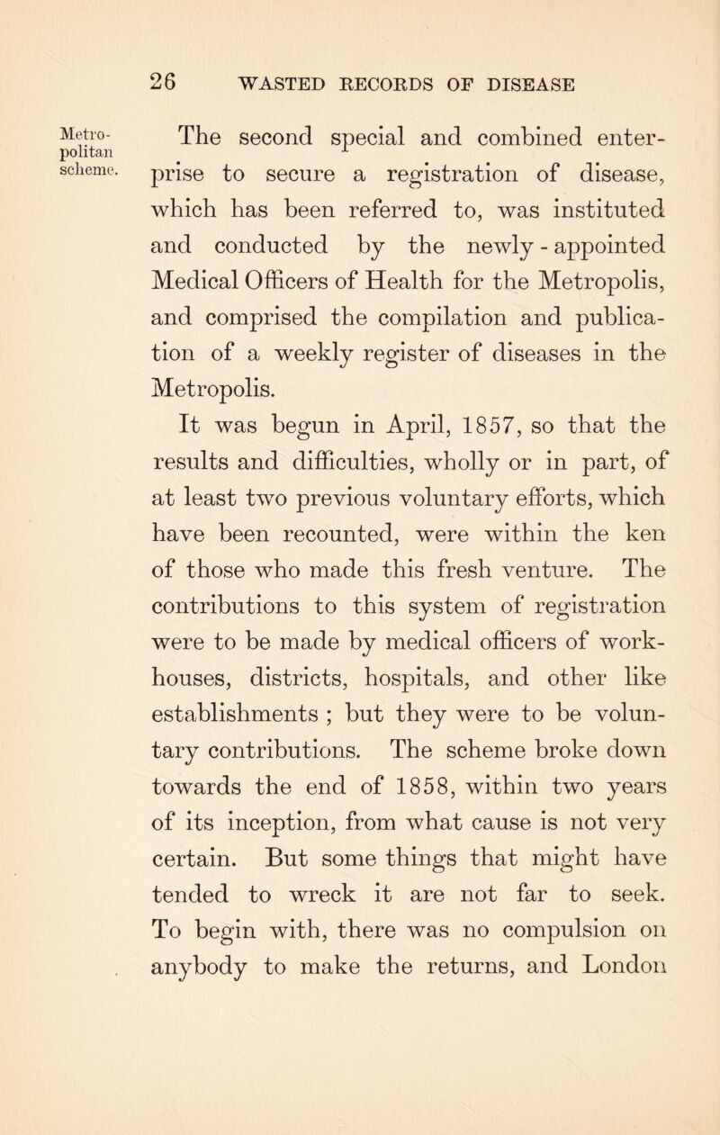 Metro¬ politan scheme. The second special and combined enter¬ prise to secure a registration of disease, which has been referred to, was instituted and conducted by the newly - appointed Medical Officers of Health for the Metropolis, and comprised the compilation and publica¬ tion of a weekly register of diseases in the Metropolis. It was begun in April, 1857, so that the results and difficulties, wholly or in part, of at least two previous voluntary efforts, which have been recounted, were within the ken of those who made this fresh venture. The contributions to this system of registration were to be made by medical officers of work- houses, districts, hospitals, and other like establishments ; but they were to be volun¬ tary contributions. The scheme broke down towards the end of 1858, within two years of its inception, from what cause is not very certain. But some things that might have tended to wreck it are not far to seek. To begin with, there was no compulsion on anybody to make the returns, and London