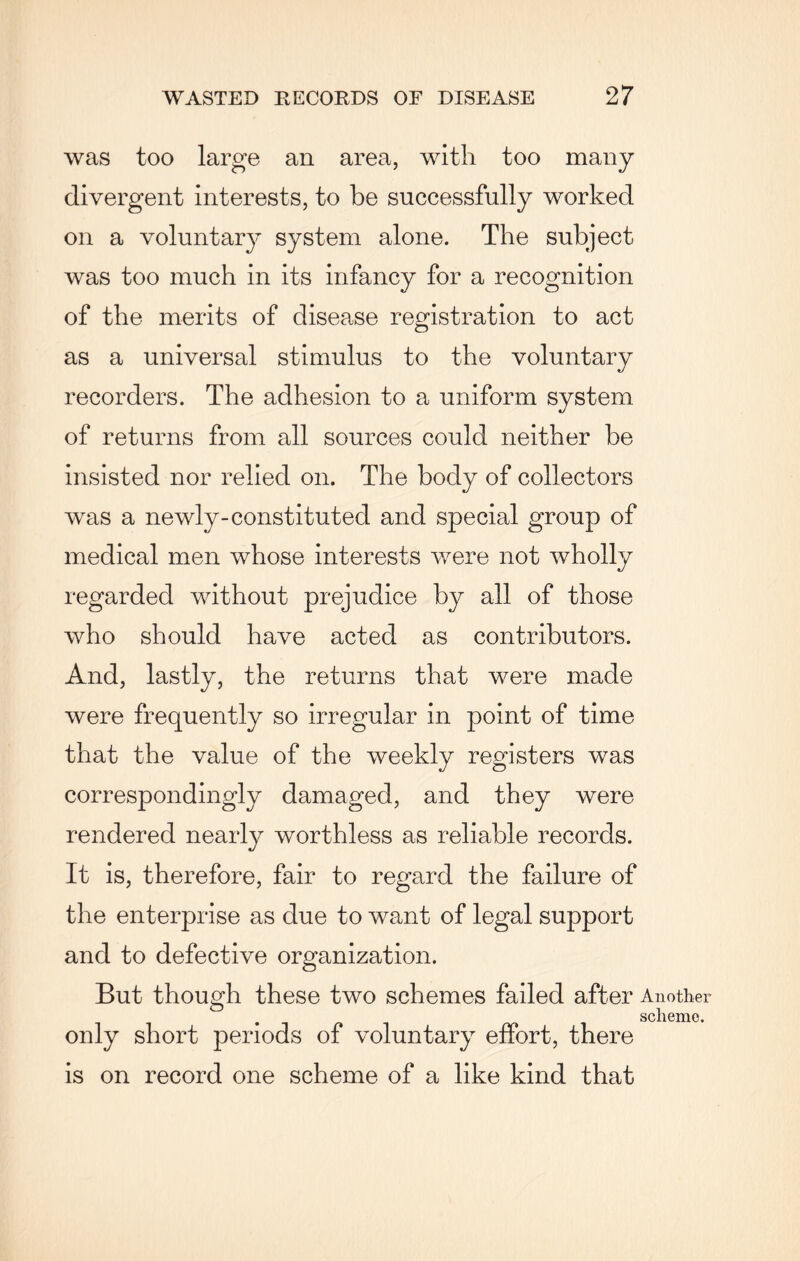 was too large an area, with too many divergent interests, to be successfully worked on a voluntary system alone. The subject was too much in its infancy for a recognition of the merits of disease registration to act as a universal stimulus to the voluntary recorders. The adhesion to a uniform system of returns from all sources could neither be insisted nor relied on. The body of collectors was a newly-constituted and special group of medical men whose interests were not wholly regarded without prejudice by all of those who should have acted as contributors. And, lastly, the returns that were made were frequently so irregular in point of time that the value of the weekly registers was correspondingly damaged, and they were rendered nearly worthless as reliable records. It is, therefore, fair to regard the failure of the enterprise as due to want of legal support and to defective organization. But though these two schemes failed after Another . scheme. only short periods of voluntary effort, there is on record one scheme of a like kind that