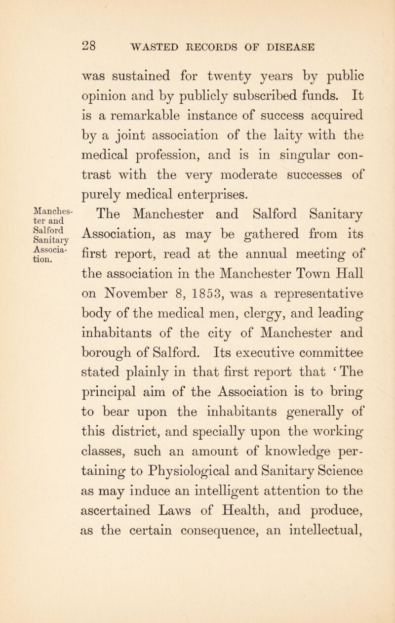 Manches¬ ter and Salford Sanitary Associa¬ tion. was sustained for twenty years by public opinion and by publicly subscribed funds. It is a remarkable instance of success acquired by a joint association of the laity with the medical profession, and is in singular con¬ trast with the very moderate successes of purely medical enterprises. The Manchester and Salford Sanitary Association, as may be gathered from its first report, read at the annual meeting of the association in the Manchester Town Hall on November 8, 1853, was a representative body of the medical men, clergy, and leading inhabitants of the city of Manchester and borough of Salford. Its executive committee stated plainly in that first report that ‘ The principal aim of the Association is to bring to bear upon the inhabitants generally of this district, and specially upon the working classes, such an amount of knowledge per¬ taining to Physiological and Sanitary Science as may induce an intelligent attention to the ascertained Laws of Health, and produce, as the certain consequence, an intellectual,