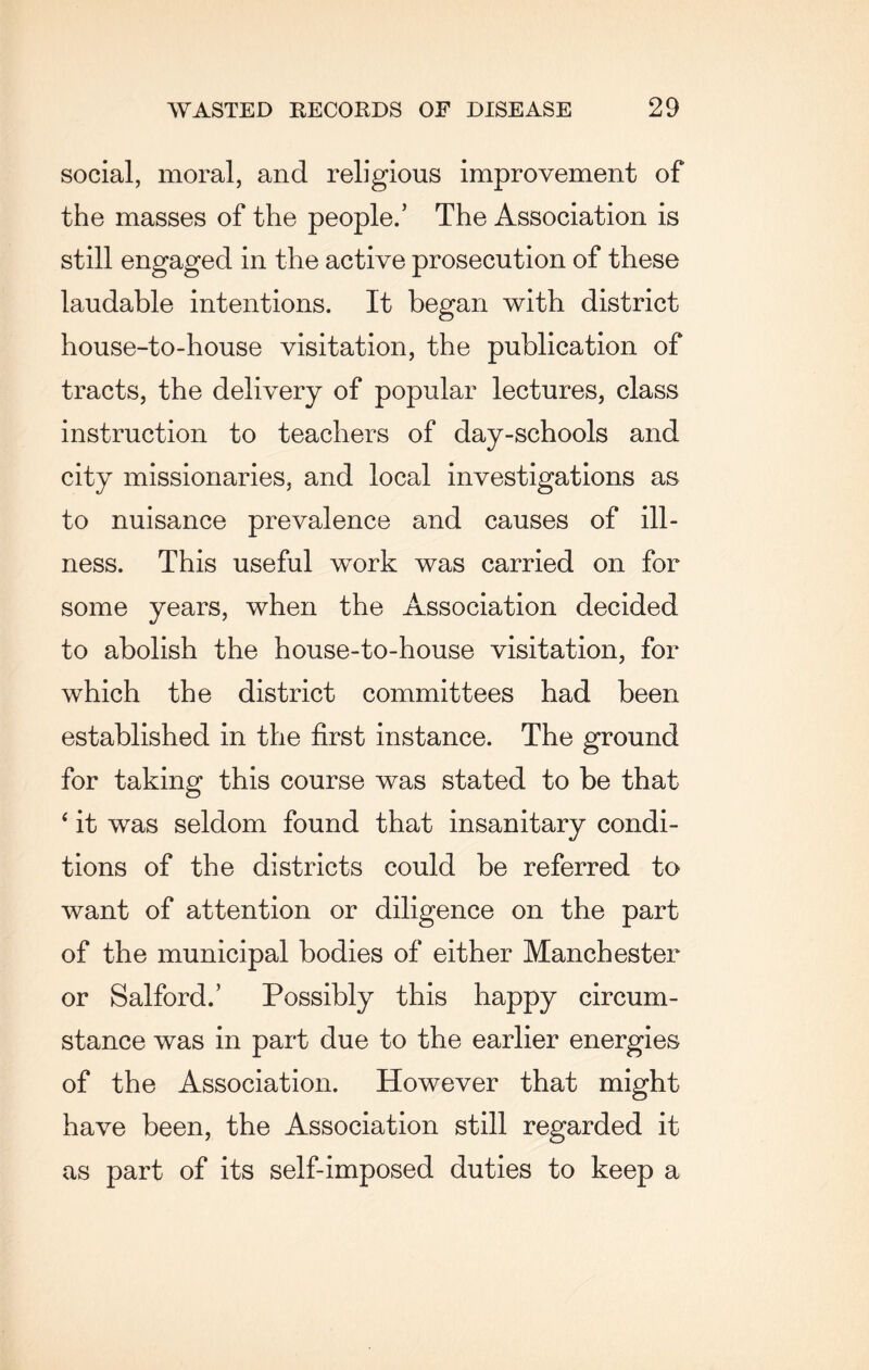 social, moral, and religious improvement of the masses of the people.’ The Association is still engaged in the active prosecution of these laudable intentions. It began with district house-to-house visitation, the publication of tracts, the delivery of popular lectures, class instruction to teachers of day-schools and city missionaries, and local investigations as to nuisance prevalence and causes of ill¬ ness. This useful work was carried on for some years, when the Association decided to abolish the house-to-house visitation, for which the district committees had been established in the first instance. The ground for taking this course was stated to be that ‘ it was seldom found that insanitary condi¬ tions of the districts could be referred to want of attention or diligence on the part of the municipal bodies of either Manchester or Salford.’ Possibly this happy circum¬ stance was in part due to the earlier energies of the Association. However that might have been, the Association still regarded it as part of its self-imposed duties to keep a