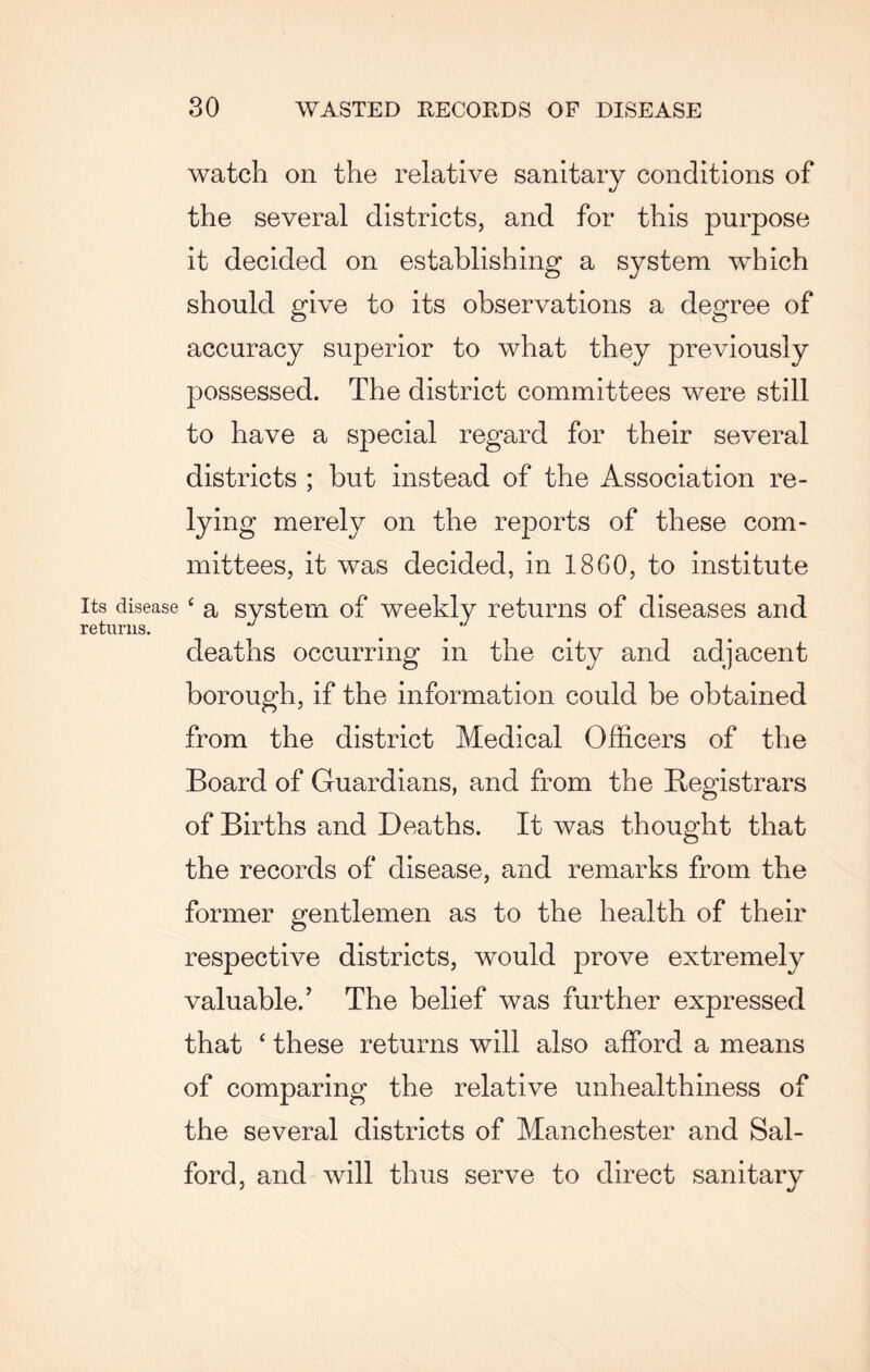 Its disease returns. watch on the relative sanitary conditions of the several districts, and for this purpose it decided on establishing a system which should give to its observations a degree of accuracy superior to what they previously possessed. The district committees were still to have a special regard for their several districts ; but instead of the Association re¬ lying merely on the reports of these com¬ mittees, it was decided, in 1860, to institute ‘ a system of weekly returns of diseases and deaths occurring in the city and adjacent borough, if the information could be obtained from the district Medical Officers of the Board of Guardians, and from the Registrars of Births and Deaths. It was thought that the records of disease, and remarks from the former gentlemen as to the health of their respective districts, would prove extremely valuable.’ The belief was further expressed that ‘ these returns will also afford a means of comparing the relative unhealthiness of the several districts of Manchester and Sal¬ ford, and will thus serve to direct sanitary