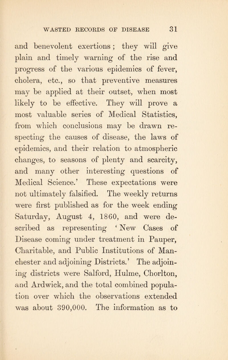 and benevolent exertions; they will give plain and timely warning of the rise and progress of the various epidemics of fever, cholera, etc., so that preventive measures ma}^ be applied at their outset, when most likely to be effective. They will prove a most valuable series of Medical Statistics, from which conclusions may be drawn re¬ specting the causes of disease, the laws of epidemics, and their relation to atmospheric changes, to seasons of plenty and scarcity, and many other interesting questions of Medical Science.’ These expectations were not ultimately falsified. The weekly returns were first published as for the week ending Saturday, August 4, 1860, and were de¬ scribed as representing ‘ New Cases of Disease coming under treatment in Pauper, Charitable, and Public Institutions of Man¬ chester and adjoining Districts.’ The adjoin¬ ing districts were Salford, Hulme, Chorlton, aud Ardwick, and the total combined popula¬ tion over which the observations extended was about 390,000. The information as to