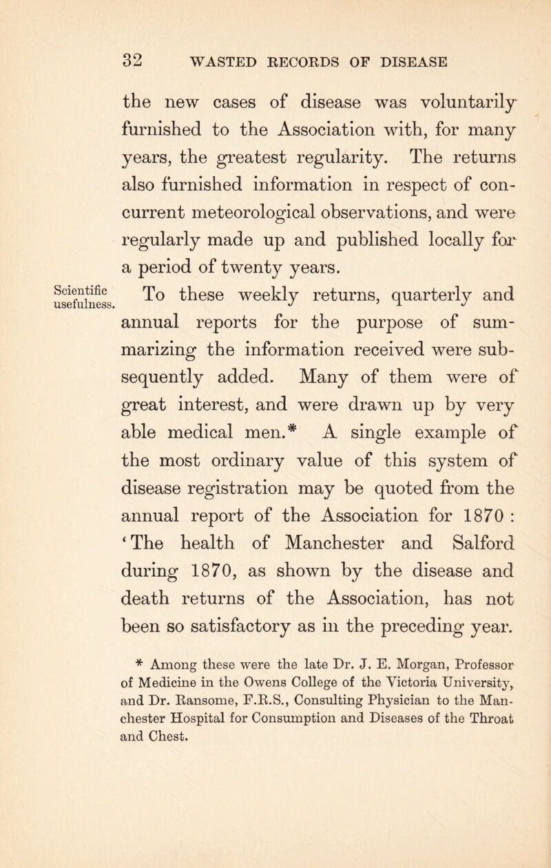 Scientific usefulness. the new cases of disease was voluntarily furnished to the Association with, for many years, the greatest regularity. The returns also furnished information in respect of con¬ current meteorological observations, and were regularly made up and published locally for a period of twenty years. To these weekly returns, quarterly and annual reports for the purpose of sum¬ marizing the information received were sub¬ sequently added. Many of them were of great interest, and were drawn up by very able medical men.* A single example of the most ordinary value of this system of disease registration may be quoted from the annual report of the Association for 1870 : ‘ The health of Manchester and Salford during 1870, as shown by the disease and death returns of the Association, has not been so satisfactory as in the preceding year. * Among these were the late Dr. J. E. Morgan, Professor of Medicine in the Owens College of the Victoria University, and Dr. Ransome, F.R.S., Consulting Physician to the Man¬ chester Hospital for Consumption and Diseases of the Throat and Chest.