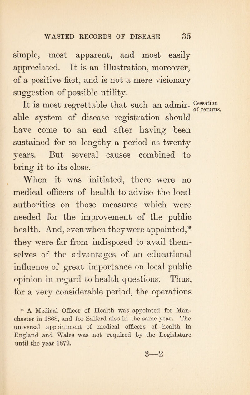 simple, most apparent, and most easily appreciated. It is an illustration, moreover, of a positive fact, and is not a mere visionary suggestion of possible utility. It is most regrettable that such an admir¬ able system of disease registration should have come to an end after having been sustained for so lengthy a period as twenty years. But several causes combined to bring it to its close. When it was initiated, there were no medical officers of health to advise the local authorities on those measures which were needed for the improvement of the public health. And, even when they were appointed,* they were far from indisposed to avail them¬ selves of the advantages of an educational influence of great importance on local public opinion in regard to health questions. Thus, for a very considerable period, the operations * A Medical Officer of Health was appointed for Man¬ chester in 186S, and for Salford also in the same year. The universal appointment of medical officers of health in England and Wales was not required by the Legislature until the year 1872. Cessation of returns. 3—2