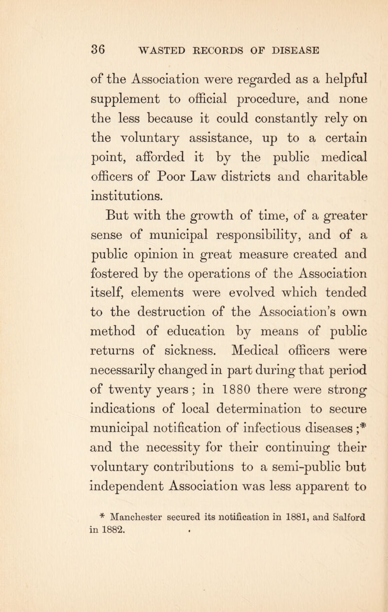 of the Association were regarded as a helpful supplement to official procedure, and none the less because it could constantly rely on the voluntary assistance, up to a certain point, afforded it by the public medical officers of Poor Law districts and charitable institutions. But with the growth of time, of a greater sense of municipal responsibility, and of a public opinion in great measure created and fostered by the operations of the Association itself, elements were evolved which tended to the destruction of the Associations own method of education by means of public returns of sickness. Medical officers were necessarily changed in part during that period of twenty years; in 1880 there were strong indications of local determination to secure municipal notification of infectious diseases and the necessity for their continuing their voluntary contributions to a semi-public but independent Association was less apparent to * Manchester secured its notification in 1881, and Salford in 1882.