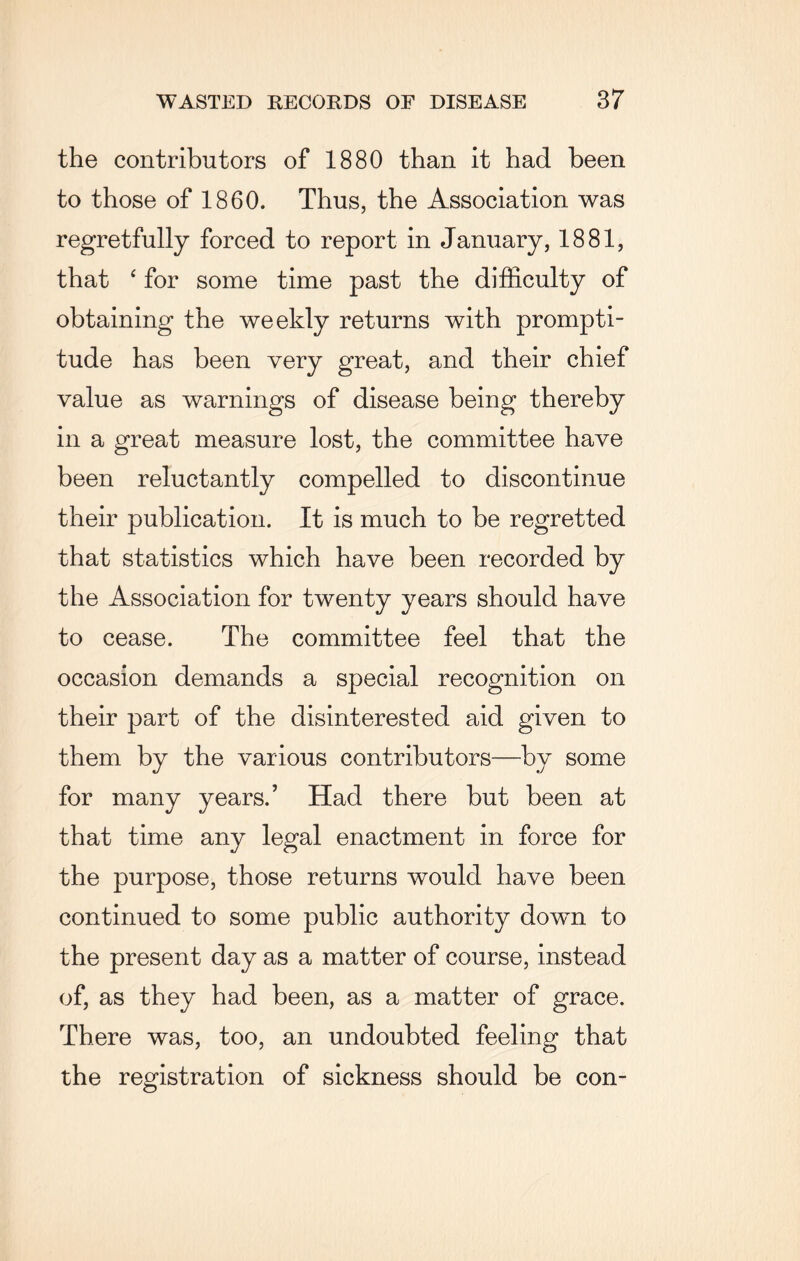 the contributors of 1880 than it had been to those of 1860. Thus, the Association was regretfully forced to report in January, 1881, that ‘ for some time past the difficulty of obtaining the weekly returns with prompti¬ tude has been very great, and their chief value as warnings of disease being thereby in a great measure lost, the committee have been reluctantly compelled to discontinue their publication. It is much to be regretted that statistics which have been recorded by the Association for twenty years should have to cease. The committee feel that the occasion demands a special recognition on their part of the disinterested aid given to them by the various contributors—bv some for many years.’ Had there but been at that time any legal enactment in force for the purpose, those returns would have been continued to some public authority down to the present day as a matter of course, instead of, as they had been, as a matter of grace. There was, too, an undoubted feeling that the registration of sickness should be con-