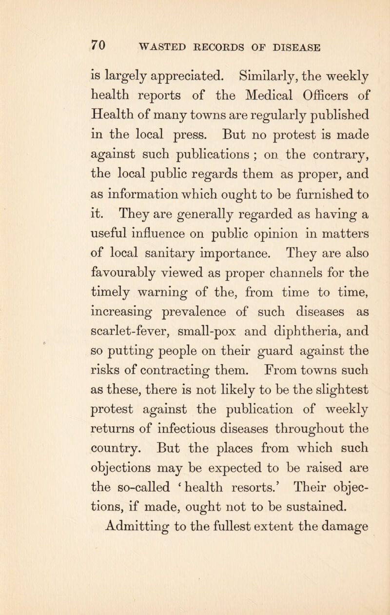 is largely appreciated. Similarly, the weekly health reports of the Medical Officers of Health of many towns are regularly published in the local press. But no protest is made against such publications ; on the contrary, the local public regards them as proper, and as information which ought to be furnished to it. They are generally regarded as having a useful influence on public opinion in matters of local sanitary importance. They are also favourably viewed as proper channels for the timely warning of the, from time to time, increasing prevalence of such diseases as scarlet-fever, small-pox and diphtheria, and so putting people on their guard against the risks of contracting them. From towns such as these, there is not likely to be the slightest protest against the publication of weekly returns of infectious diseases throughout the country. But the places from which such objections may be expected to be raised are the so-called ‘ health resorts.' Their objec¬ tions, if made, ought not to be sustained. Admitting to the fullest extent the damage