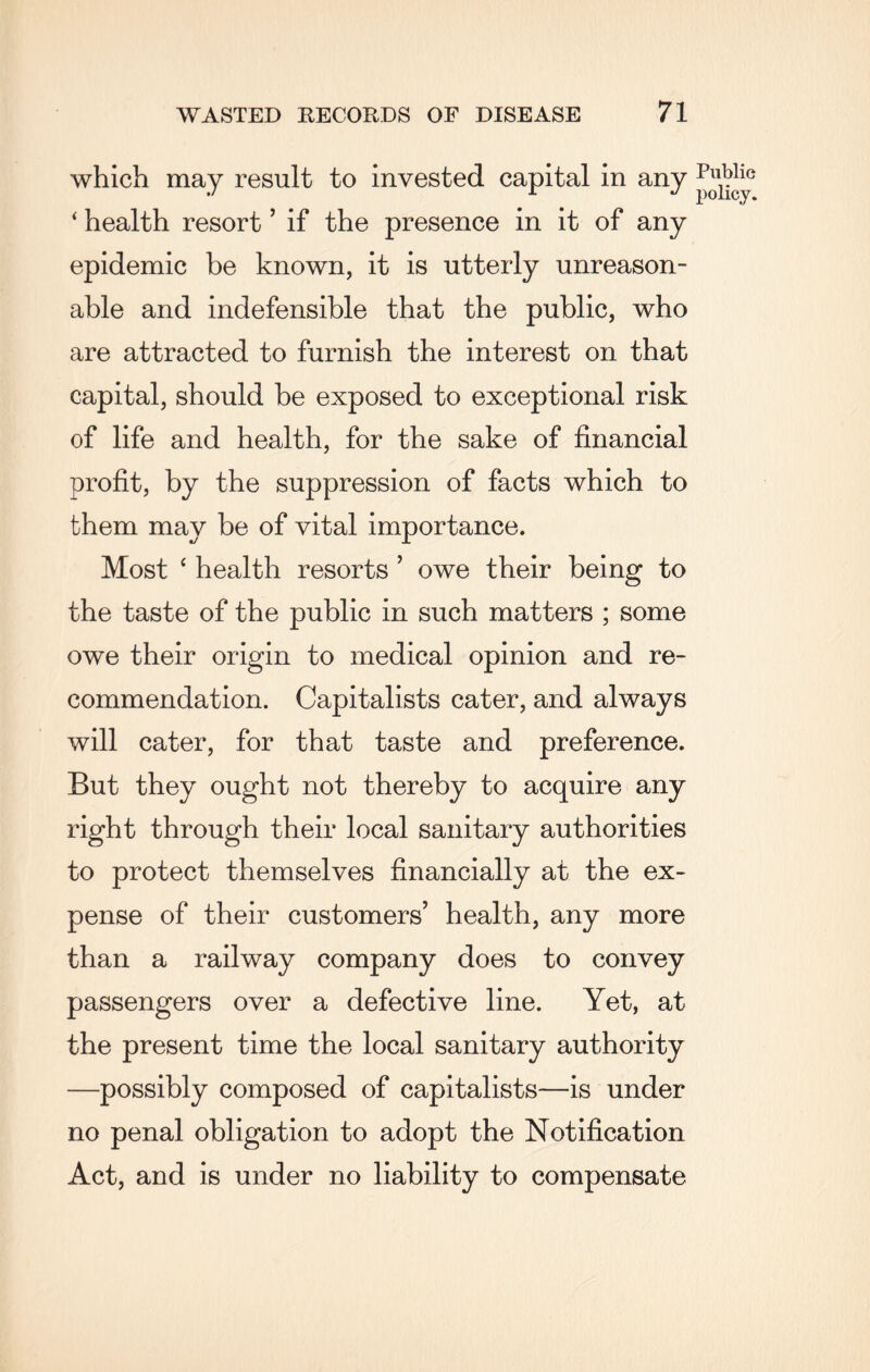 which may result to invested capital in any ‘ health resort ’ if the presence in it of any epidemic be known, it is utterly unreason¬ able and indefensible that the public, who are attracted to furnish the interest on that capital, should be exposed to exceptional risk of life and health, for the sake of financial profit, by the suppression of facts which to them may be of vital importance. Most ‘ health resorts ’ owe their being to the taste of the public in such matters ; some owe their origin to medical opinion and re¬ commendation. Capitalists cater, and always will cater, for that taste and preference. But they ought not thereby to acquire any right through their local sanitary authorities to protect themselves financially at the ex¬ pense of their customers’ health, any more than a railway company does to convey passengers over a defective line. Yet, at the present time the local sanitary authority —possibly composed of capitalists—is under no penal obligation to adopt the Notification Act, and is under no liability to compensate Public policy.