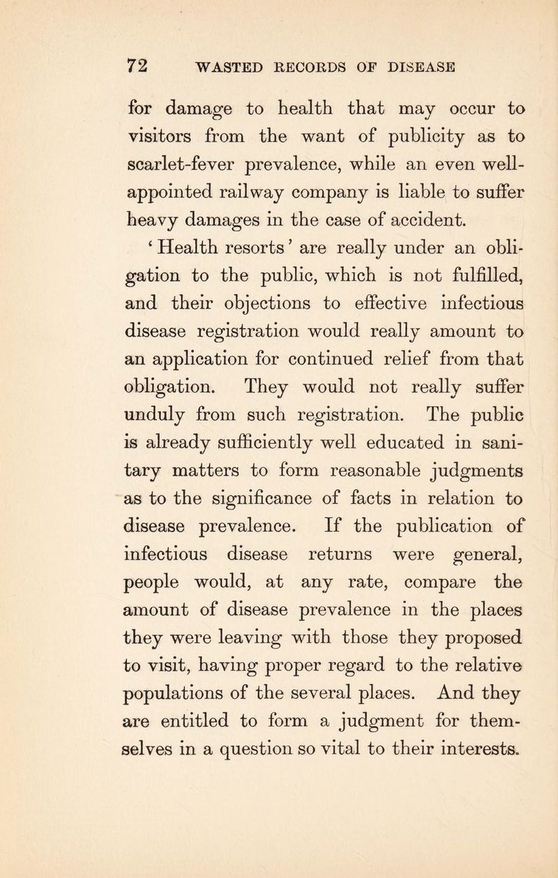 for damage to health that may occur to visitors from the want of publicity as to scarlet-fever prevalence, while an even well- appointed railway company is liable to suffer heavy damages in the case of accident. ‘ Health resorts ’ are really under an obli¬ gation to the public, which is not fulfilled, and their objections to effective infectious disease registration would really amount to an application for continued relief from that obligation. They would not really suffer unduly from such registration. The public is already sufficiently well educated in sani¬ tary matters to form reasonable judgments as to the significance of facts in relation to disease prevalence. If the publication of infectious disease returns were general, people would, at any rate, compare the amount of disease prevalence in the places they were leaving with those they proposed to visit, having proper regard to the relative populations of the several places. And they are entitled to form a judgment for them¬ selves in a question so vital to their interests.