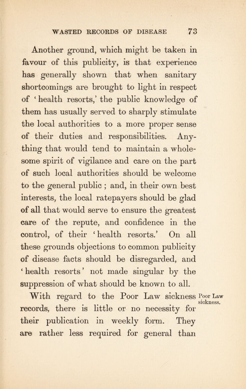 Another ground, which might be taken in favour of this publicity, is that experience has generally shown that when sanitary shortcomings are brought to light in respect of ‘ health resorts,’ the public knowledge of them has usually served to sharply stimulate the local authorities to a more proper sense of their duties and responsibilities. Any¬ thing that would tend to maintain a whole¬ some spirit of vigilance and care on the part of such local authorities should be welcome to the general public ; and, in their own best interests, the local ratepayers should be glad of all that would serve to ensure the greatest care of the repute, and confidence in the control, of their ‘ health resorts.’ On all these grounds objections to common publicity of disease facts should be disregarded, and ‘ health resorts ’ not made singular by the suppression of what should be known to all. With regard to the Poor Law sickness Poor Law sickness. records, there is little or no necessity for their publication in weekly form. They are rather less required for general than