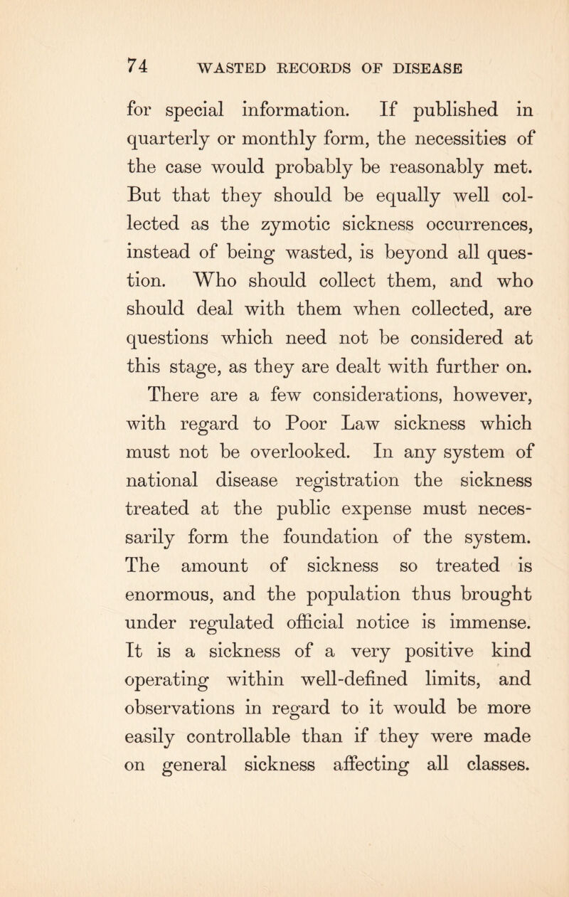 for special information. If published in quarterly or monthly form, the necessities of the case would probably be reasonably met. But that they should be equally well col¬ lected as the zymotic sickness occurrences, instead of being wasted, is beyond all ques¬ tion. Who should collect them, and who should deal with them when collected, are questions which need not be considered at this stage, as they are dealt with further on. There are a few considerations, however, with regard to Poor Law sickness which must not be overlooked. In any system of national disease registration the sickness treated at the public expense must neces¬ sarily form the foundation of the system. The amount of sickness so treated is enormous, and the population thus brought under regulated official notice is immense. It is a sickness of a very positive kind operating within well-defined limits, and observations in regard to it would be more easily controllable than if they were made on general sickness affecting all classes.