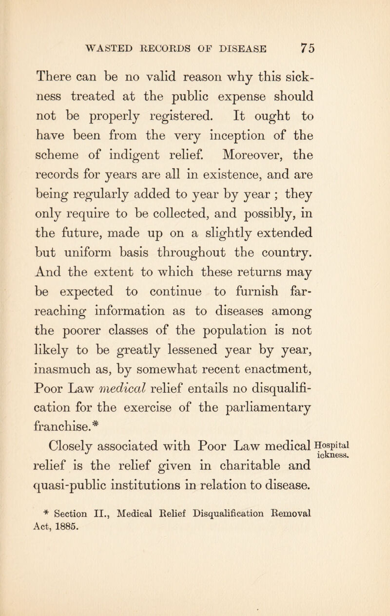 There can be no valid reason why this sick¬ ness treated at the public expense should not be properly registered. It ought to have been from the very inception of the scheme of indigent relief. Moreover, the records for years are all in existence, and are being regularly added to year by year ; they only require to be collected, and possibly, in the future, made up on a slightly extended but uniform basis throughout the country. And the extent to which these returns may be expected to continue to furnish far- reaching information as to diseases among the poorer classes of the population is not likely to be greatly lessened year by year, inasmuch as, by somewhat recent enactment, Poor Law medical relief entails no disqualifi¬ cation for the exercise of the parliamentary franchise.* Closely associated with Poor Law medical Hospital J ... . ickness. relief is the relief given in charitable and quasi-public institutions in relation to disease. * Section II., Medical Relief Disqualification Removal Act, 1885.