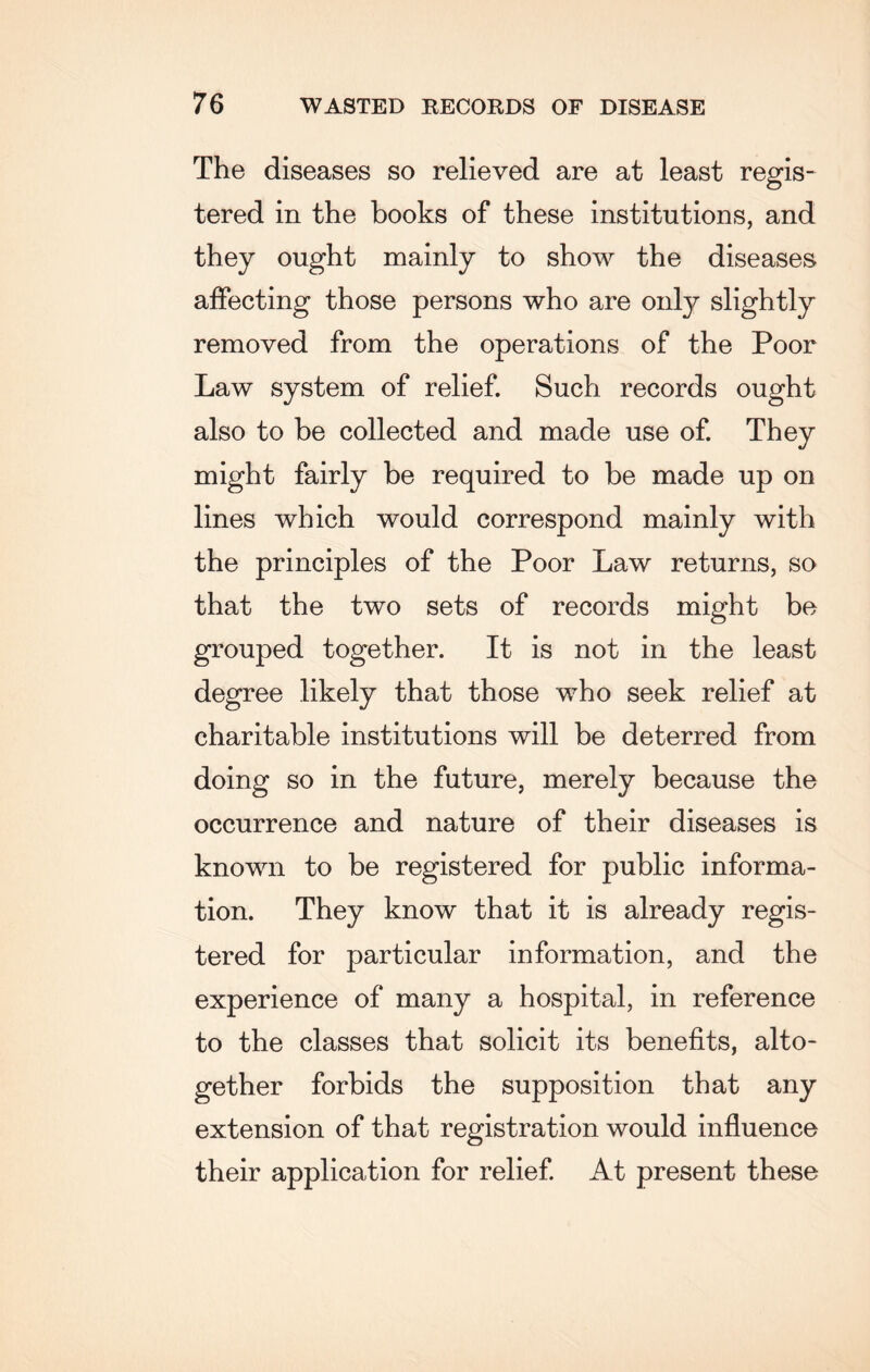 The diseases so relieved are at least regis¬ tered in the books of these institutions, and they ought mainly to show the diseases affecting those persons who are only slightly removed from the operations of the Poor Law system of relief. Such records ought also to be collected and made use of. They might fairly be required to be made up on lines which would correspond mainly with the principles of the Poor Law returns, so that the two sets of records might be grouped together. It is not in the least degree likely that those who seek relief at charitable institutions will be deterred from doing so in the future, merely because the occurrence and nature of their diseases is known to be registered for public informa¬ tion. They know that it is already regis¬ tered for particular information, and the experience of many a hospital, in reference to the classes that solicit its benefits, alto¬ gether forbids the supposition that any extension of that registration would influence their application for relief. At present these