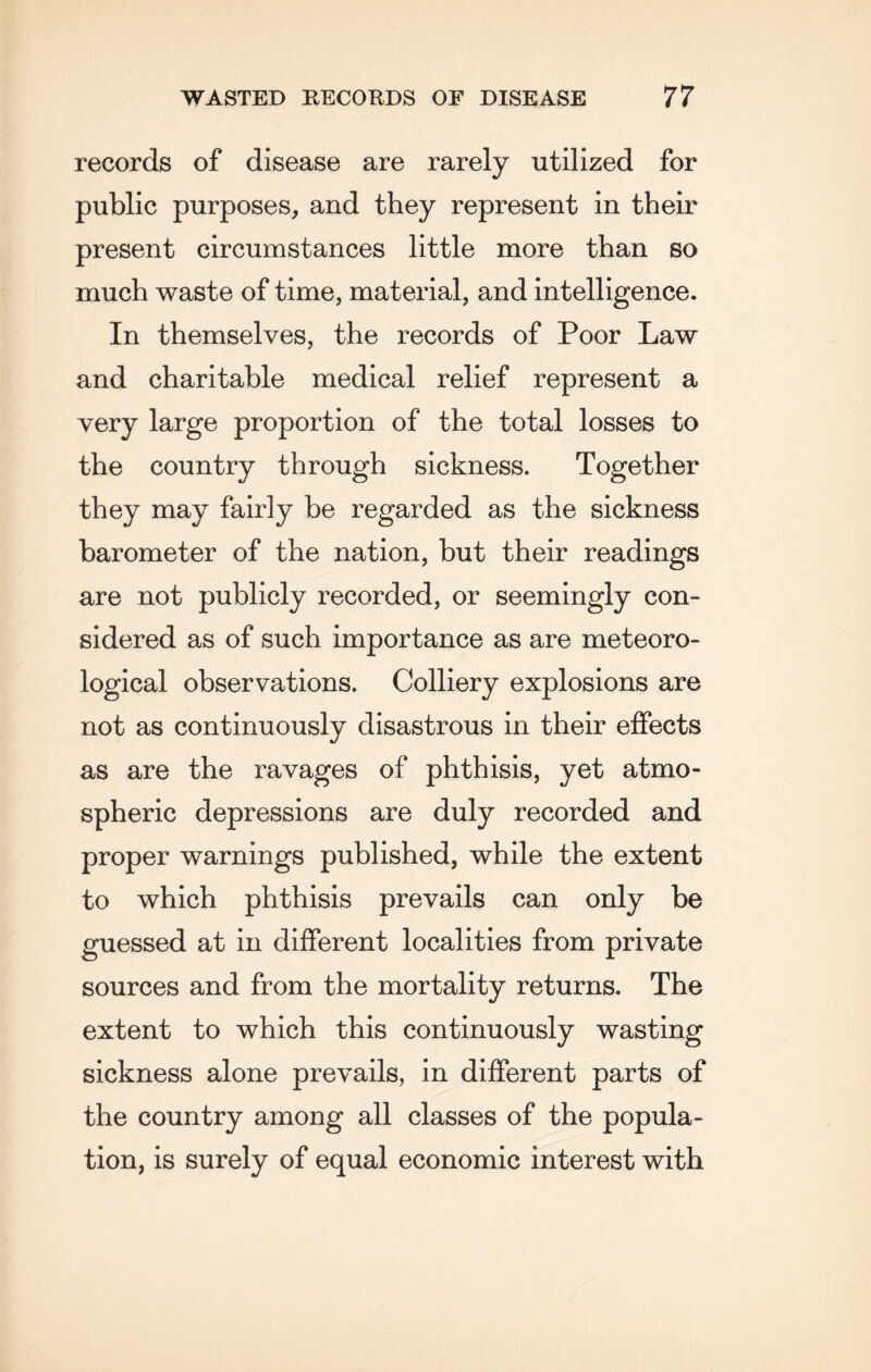 records of disease are rarely utilized for public purposes, and they represent in their present circumstances little more than so much waste of time, material, and intelligence. In themselves, the records of Poor Law and charitable medical relief represent a very large proportion of the total losses to the country through sickness. Together they may fairly be regarded as the sickness barometer of the nation, but their readings are not publicly recorded, or seemingly con¬ sidered as of such importance as are meteoro¬ logical observations. Colliery explosions are not as continuously disastrous in their effects as are the ravages of phthisis, yet atmo¬ spheric depressions are duly recorded and proper warnings published, while the extent to which phthisis prevails can only be guessed at in different localities from private sources and from the mortality returns. The extent to which this continuously wasting sickness alone prevails, in different parts of the country among all classes of the popula¬ tion, is surely of equal economic interest with