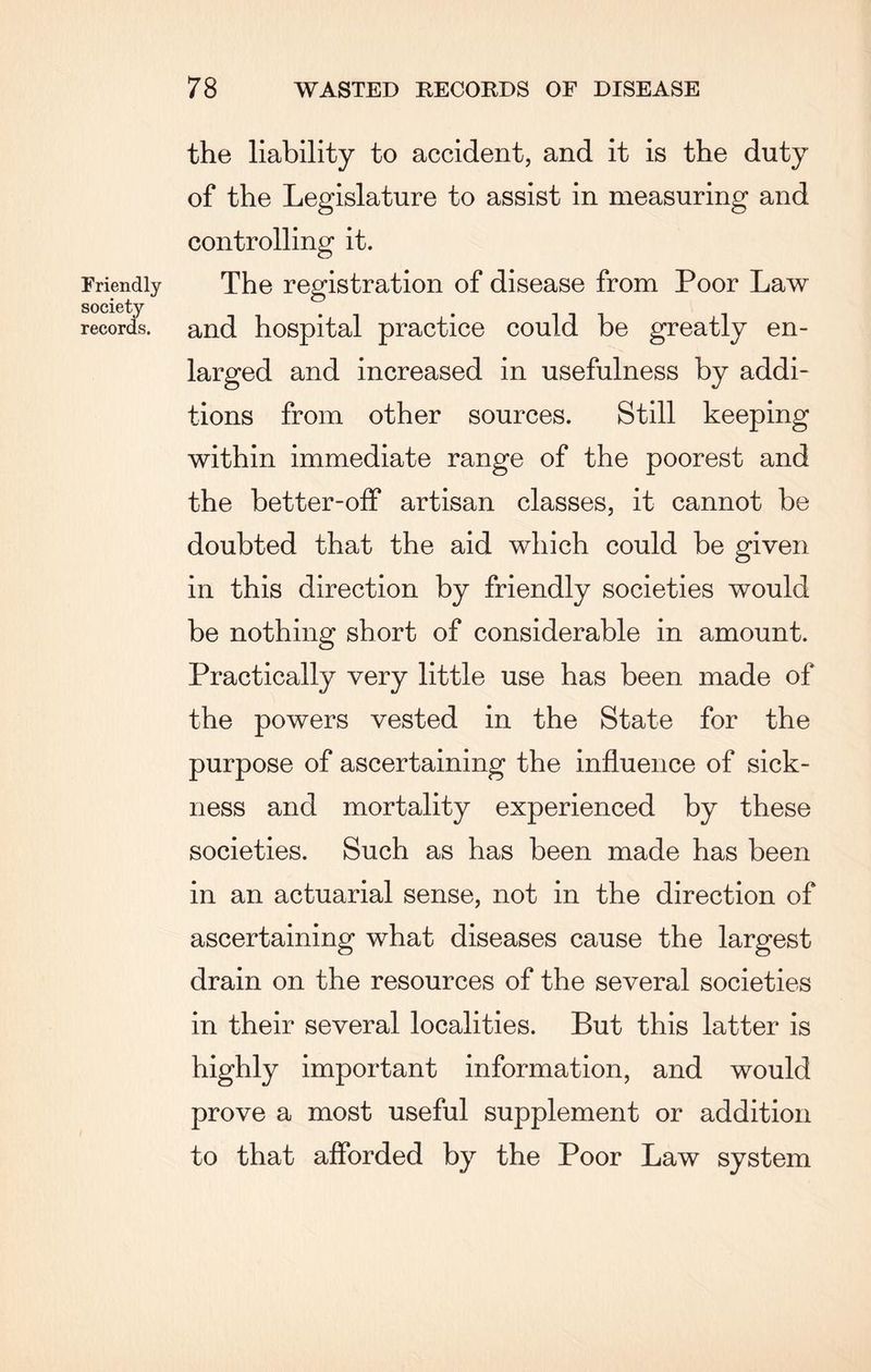 the liability to accident, and it is the duty of the Legislature to assist in measuring and controlling it. Friendly The registration of disease from Poor Law society records, and hospital practice could be greatly en¬ larged and increased in usefulness by addi¬ tions from other sources. Still keeping within immediate range of the poorest and the better-off artisan classes, it cannot be doubted that the aid which could be given in this direction by friendly societies would be nothing short of considerable in amount. Practically very little use has been made of the powers vested in the State for the purpose of ascertaining the influence of sick¬ ness and mortality experienced by these societies. Such as has been made has been in an actuarial sense, not in the direction of ascertaining what diseases cause the largest drain on the resources of the several societies in their several localities. But this latter is highly important information, and would prove a most useful supplement or addition to that afforded by the Poor Law system