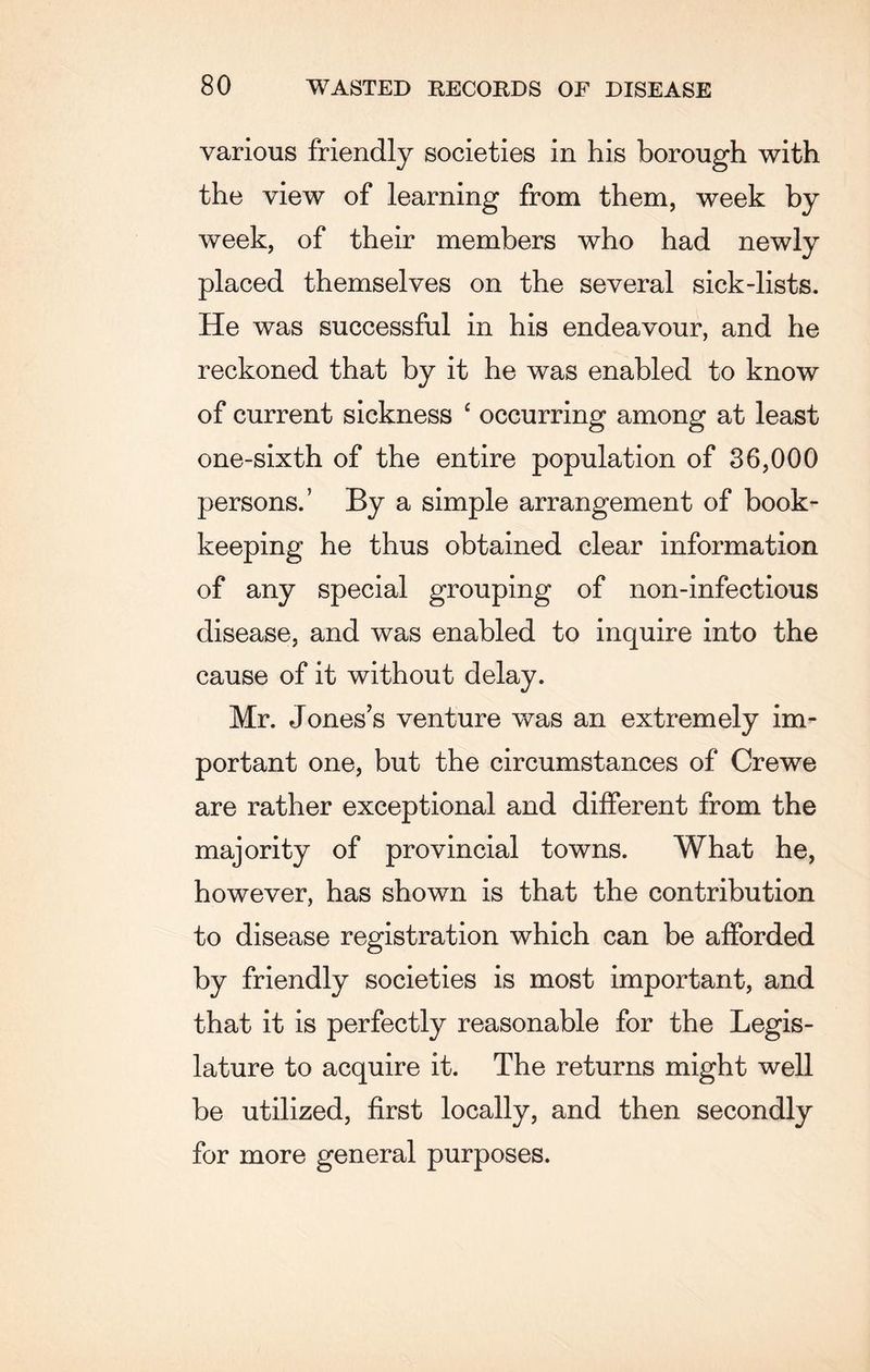 various friendly societies in his borough with the view of learning from them, week by week, of their members who had newly placed themselves on the several sick-lists. He was successful in his endeavour, and he reckoned that by it he was enabled to know of current sickness c occurring among at least one-sixth of the entire population of 36,000 persons.5 By a simple arrangement of book¬ keeping he thus obtained clear information of any special grouping of non-infectious disease, and was enabled to inquire into the cause of it without delay. Mr. Jones’s venture was an extremely im¬ portant one, but the circumstances of Crewe are rather exceptional and different from the majority of provincial towns. What he, however, has shown is that the contribution to disease registration which can be afforded by friendly societies is most important, and that it is perfectly reasonable for the Legis¬ lature to acquire it. The returns might well be utilized, first locally, and then secondly for more general purposes.
