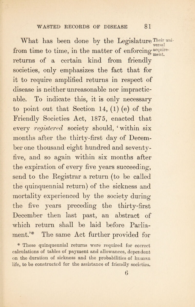 What has been done by the Legislature Theil‘ulii- J ° versa! from time to time, in the matter of enforcing acTlire- returns of a certain kind from friendly societies, only emphasizes the fact that for it to require amplified returns in respect of disease is neither unreasonable nor impractic¬ able. To indicate this, it is only necessary to point out that Section 14, (l) (e) of the Friendly Societies Act, 1875, enacted that every registered society should, ‘ within six months after the thirty-first day of Decem¬ ber one thousand eight hundred and seventy- five, and so again within six months after the expiration of every five years succeeding, send to the Registrar a return (to be called the quinquennial return) of the sickness and mortality experienced by the society during the five years preceding the thirty-first December then last past, an abstract of which return shall be laid before Parlia¬ ment.’* The same Act further provided for * These quinquennial returns were required for correct calculations of tables of payment and allowances, dependent on the duration of sickness and the probabilities of human life, to be constructed for the assistance of friendly societies. 6