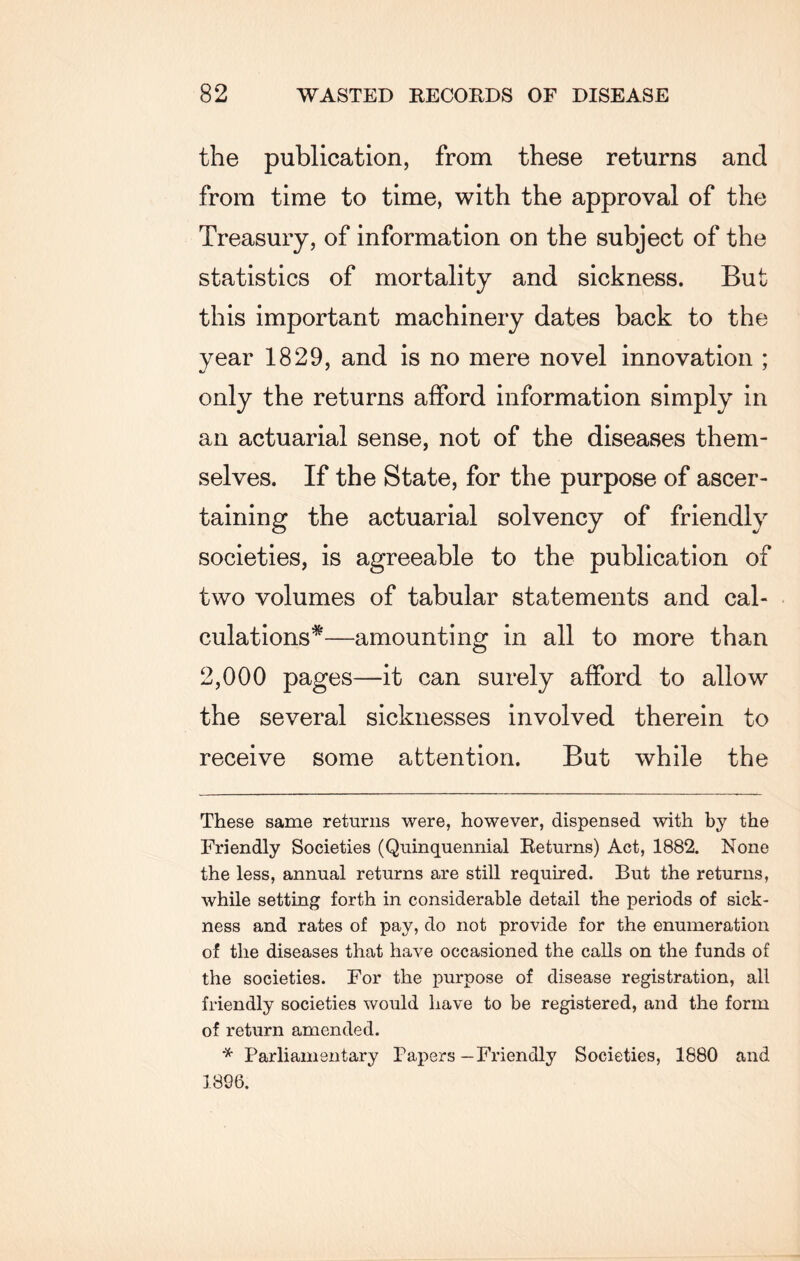 the publication, from these returns and from time to time, with the approval of the Treasury, of information on the subject of the statistics of mortality and sickness. But this important machinery dates back to the year 1829, and is no mere novel innovation ; only the returns afford information simply in an actuarial sense, not of the diseases them¬ selves. If the State, for the purpose of ascer¬ taining the actuarial solvency of friendly societies, is agreeable to the publication of two volumes of tabular statements and cal¬ culations*—amounting in all to more than 2,000 pages—it can surely afford to allow the several sicknesses involved therein to receive some attention. But while the These same returns were, however, dispensed with by the Friendly Societies (Quinquennial Returns) Act, 1882. None the less, annual returns are still required. But the returns, while setting forth in considerable detail the periods of sick¬ ness and rates of pay, do not provide for the enumeration of the diseases that have occasioned the calls on the funds of the societies. For the purpose of disease registration, all friendly societies would have to be registered, and the form of return amended. * Parliamentary Papers—Friendly Societies, 1880 and 1896.