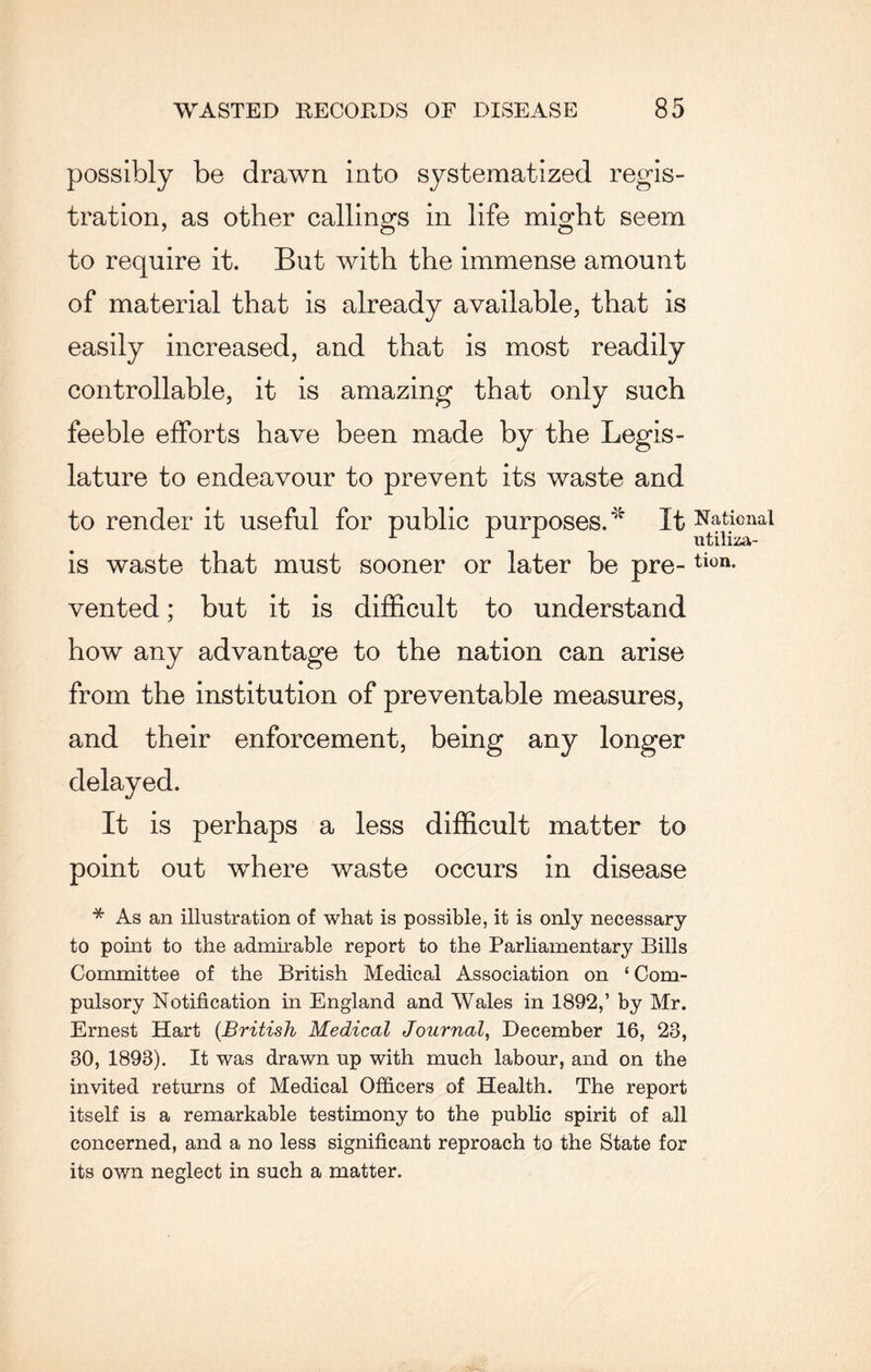 possibly be drawn into systematized regis¬ tration, as other callings in life might seem to require it. But with the immense amount of material that is already available, that is easily increased, and that is most readily controllable, it is amazing that only such feeble efforts have been made by the Legis¬ lature to endeavour to prevent its waste and to render it useful for public purposes.' It is waste that must sooner or later be pre¬ vented ; but it is difficult to understand how any advantage to the nation can arise from the institution of preventable measures, and their enforcement, being any longer delayed. It is perhaps a less difficult matter to point out where waste occurs in disease * As an illustration of what is possible, it is only necessary to point to the admirable report to the Parliamentary Bills Committee of the British Medical Association on ‘ Com¬ pulsory Notification in England and Wales in 1892,’ by Mr. Ernest Hart (British Medical Journal, December 16, 28, 80, 1893). It was drawn up with much labour, and on the invited returns of Medical Officers of Health. The report itself is a remarkable testimony to the public spirit of all concerned, and a no less significant reproach to the State for its own neglect in such a matter. National utiliza¬ tion.