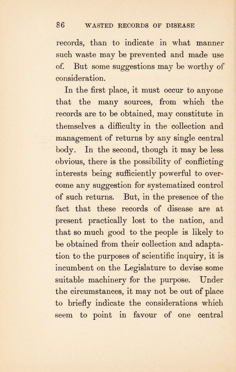 records, than to indicate in what manner such waste may be prevented and made use of. But some suggestions may be worthy of consideration. In the first place, it must occur to anyone that the many sources, from which the records are to be obtained, may constitute in themselves a difficulty in the collection and management of returns by any single central body. In the second, though it may be less obvious, there is the possibility of conflicting interests being sufficiently powerful to over¬ come any suggestion for systematized control of such returns. But, in the presence of the fact that these records of disease are at present practically lost to the nation, and that so much good to the people is likely to be obtained from their collection and adapta¬ tion to the purposes of scientific inquiry, it is incumbent on the Legislature to devise some suitable machinery for the purpose. Under the circumstances, it may not be out of place to briefly indicate the considerations which seem to point in favour of one central