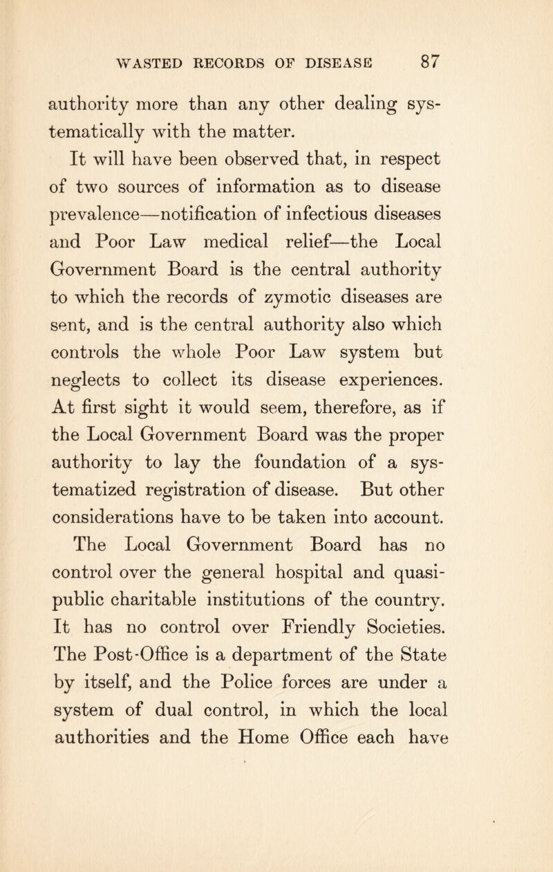 authority more than any other dealing sys¬ tematically with the matter. It will have been observed that, in respect of two sources of information as to disease prevalence—notification of infectious diseases and Poor Law medical relief—the Local Government Board is the central authority to which the records of zymotic diseases are sent, and is the central authority also which controls the whole Poor Law system but neglects to collect its disease experiences. At first sight it would seem, therefore, as if the Local Government Board was the proper authority to lay the foundation of a sys¬ tematized registration of disease. But other considerations have to be taken into account. The Local Government Board has no control over the general hospital and quasi¬ public charitable institutions of the country. It has no control over Friendly Societies. The Post-Office is a department of the State by itself, and the Police forces are under a system of dual control, in which the local authorities and the Home Office each have