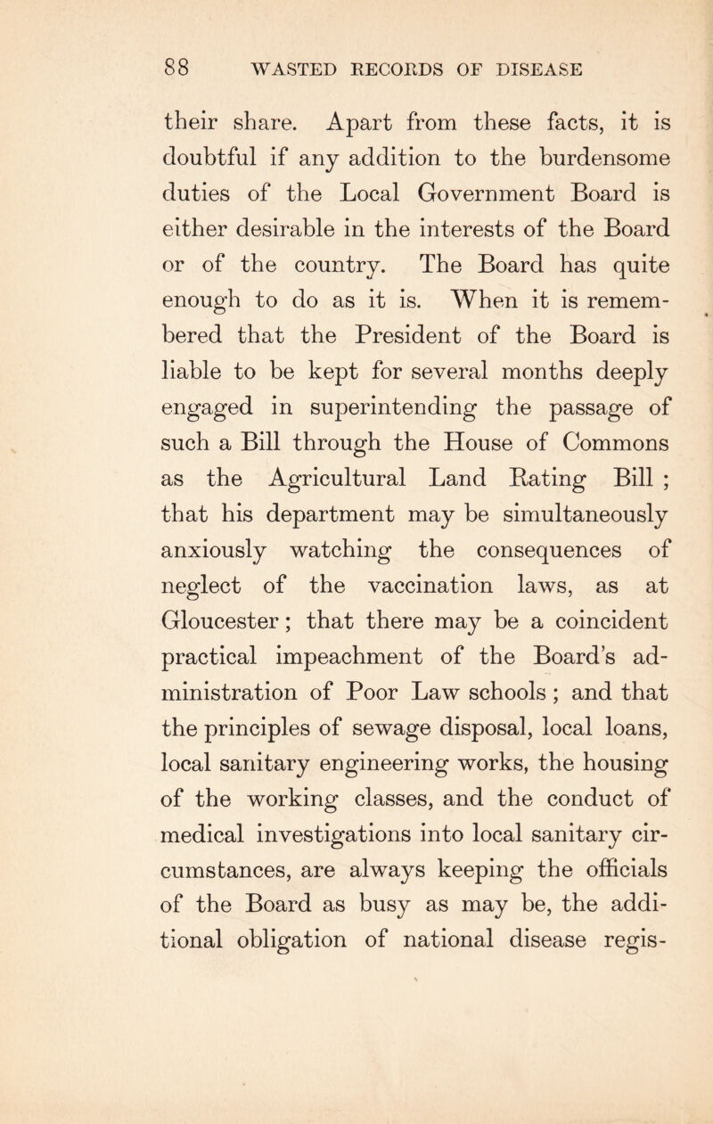 their share. Apart from these facts, it is doubtful if any addition to the burdensome duties of the Local Government Board is either desirable in the interests of the Board or of the country. The Board has quite enough to do as it is. AYhen it is remem¬ bered that the President of the Board is liable to be kept for several months deeply engaged in superintending the passage of such a Bill through the House of Commons as the Agricultural Land Rating Bill ; that his department may be simultaneously anxiously watching the consequences of neglect of the vaccination laws, as at Gloucester; that there may be a coincident practical impeachment of the Boards ad¬ ministration of Poor Law schools ; and that the principles of sewage disposal, local loans, local sanitary engineering works, the housing of the working classes, and the conduct of medical investigations into local sanitary cir¬ cumstances, are always keeping the officials of the Board as busy as may be, the addi¬ tional obligation of national disease regis-