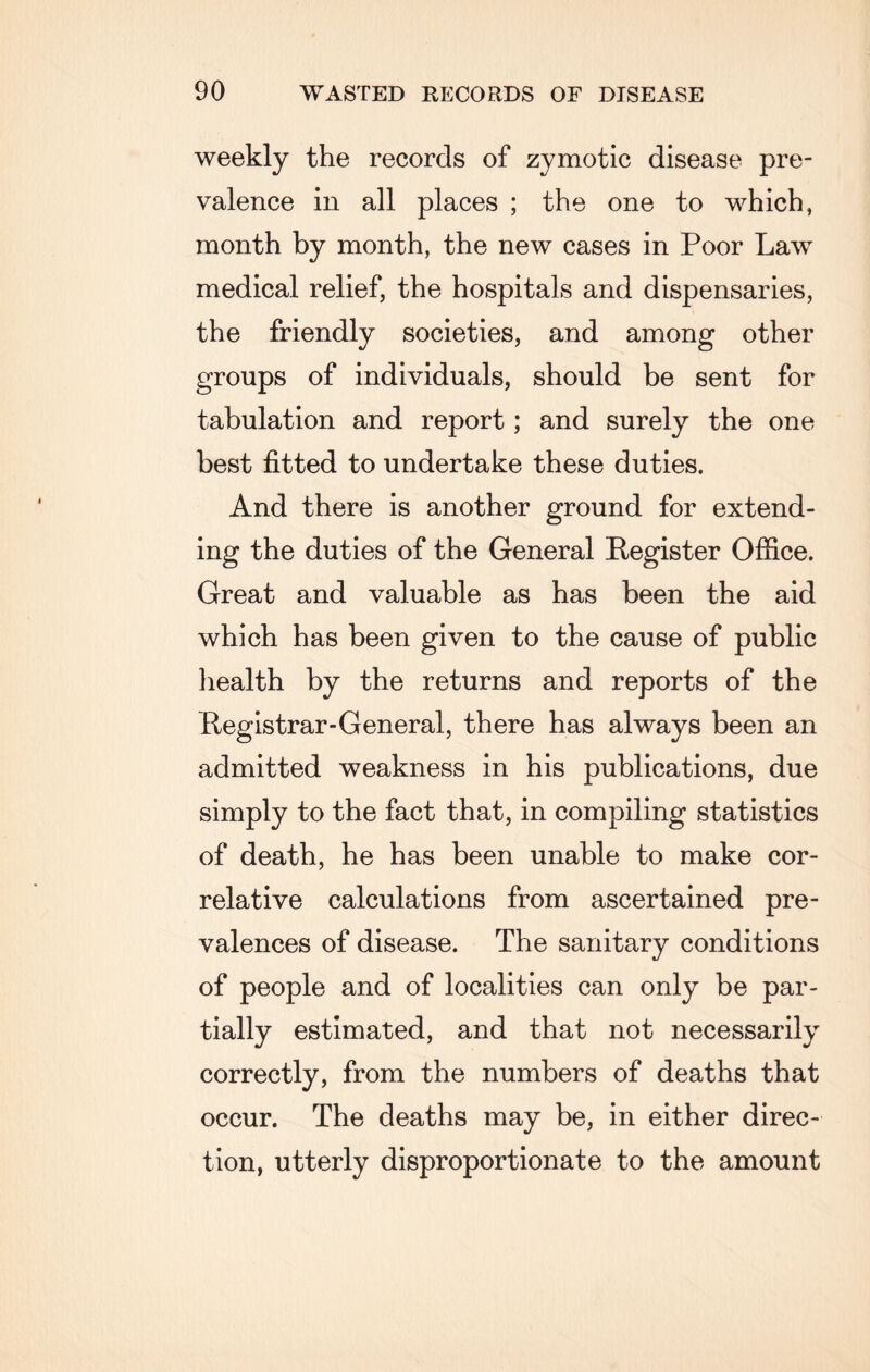 weekly the records of zymotic disease pre¬ valence in all places ; the one to which, month by month, the new cases in Poor Law medical relief, the hospitals and dispensaries, the friendly societies, and among other groups of individuals, should be sent for tabulation and report; and surely the one best fitted to undertake these duties. And there is another ground for extend¬ ing the duties of the General Register Office. Great and valuable as has been the aid which has been given to the cause of public health by the returns and reports of the Registrar-General, there has always been an admitted weakness in his publications, due simply to the fact that, in compiling statistics of death, he has been unable to make cor¬ relative calculations from ascertained pre¬ valences of disease. The sanitary conditions of people and of localities can only be par¬ tially estimated, and that not necessarily correctly, from the numbers of deaths that occur. The deaths may be, in either direc¬ tion, utterly disproportionate to the amount