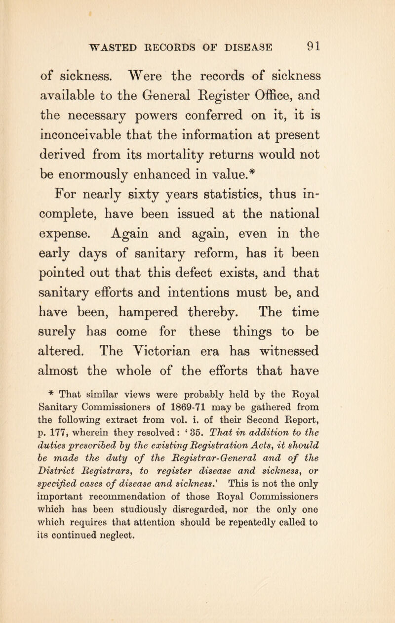 of sickness. Were the records of sickness available to the General Register Office, and the necessary powers conferred on it, it is inconceivable that the information at present derived from its mortality returns would not be enormously enhanced in value.* For nearly sixty years statistics, thus in¬ complete, have been issued at the national expense. Again and again, even in the early days of sanitary reform, has it been pointed out that this defect exists, and that sanitary efforts and intentions must be, and have been, hampered thereby. The time surely has come for these things to be altered. The Victorian era has witnessed almost the whole of the efforts that have * That similar views were probably held by the Royal Sanitary Commissioners of 1869-71 may be gathered from the following extract from vol. i. of their Second Report, p. 177, wherein they resolved : ‘ 35. That in addition to the duties prescribed by the existing Registration Acts, it should be made the duty of the Registrar-General and of the District Registrars, to register disease and sicltness, or specified cases of disease and sickness.' This is not the only important recommendation of those Royal Commissioners which has been studiously disregarded, nor the only one which requires that attention should be repeatedly called to its continued neglect.