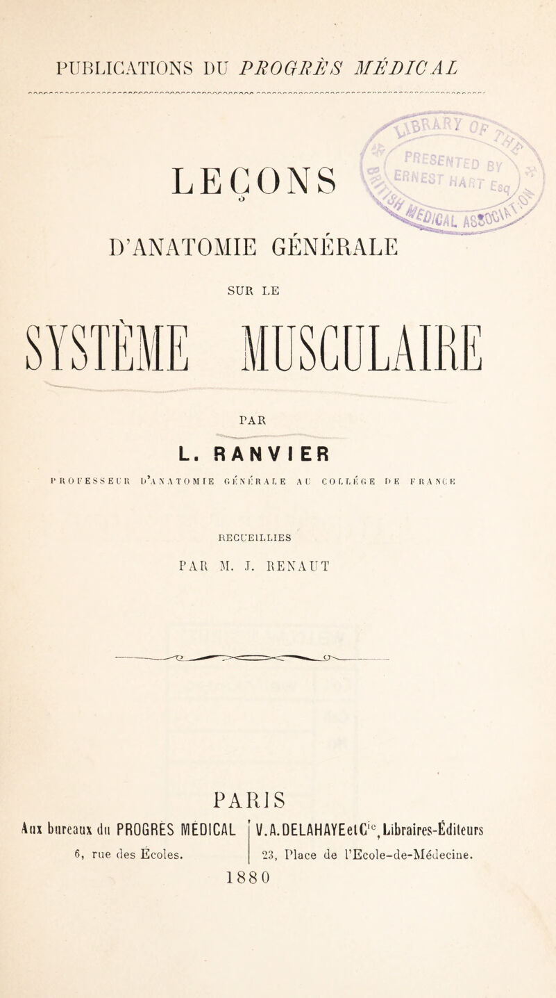 PUBLICATIONS DU PROGRES MEDICAL SUR I.E rAR L. RAN V I ER 1’ H O F E S S E U U U’.\ N A T O M IE GENERALE AU CO L T, IC GE DE F R A N C E RECUEILLIES PAR M. .T. RENAUT PARJ S Aux bureaux du PROGRES MEDICAL V.A.DELAHAYEelC10,Libraires-Éditeurs 6, rue des Écoles. 23, Place de l’Ecole-de-Médecine. 1880