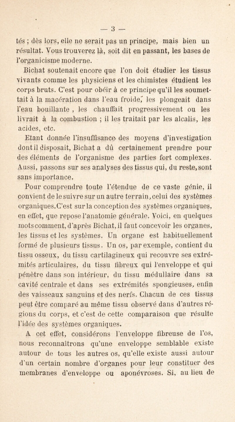 tés ; dès lors, elle ne serait pas un principe, mais bien un résultat. Vous trouverez là, soit dit en passant, les bases de l’organicisme moderne. Bichat soutenait encore que l’on doit étudier les tissus vivants comme les physiciens et les chimistes étudient les corps bruts. C’est pour obéir à ce principe qu’il les soumet¬ tait à la macération dans l’eau froide, les plongeait dans l’eau bouillante , les chauffait progressivement ou les livrait à la combustion ; il les traitait par les alcalis, les acides, etc. Etant donnée l’insuffisance- des moyens d’investigation dont il disposait, Bichat a dû certainement prendre pour des éléments de l’organisme des parties fort complexes. Aussi, passons sur ses analyses des tissus qui, du resteront sans importance. Pour comprendre toute l’étendue de ce vaste génie, il convient de le suivre sur un autre terrain, celui des systèmes organiques. C’est sur la conception des systèmes organiques, en effet, que repose l’anatomie générale. Voici, en quelques mots comment, d'après Bichat, il faut concevoir les organes, les tissus et les systèmes. Un organe est habituellement formé de plusieurs tissus. Un os, par exemple, contient du tissu osseux, du tissu cartilagineux qui recouvre ses extré¬ mités articulaires, du tissu fibreux qui l’enveloppe et qui pénètre dans son intérieur, du tissu médullaire dans sa cavité centrale et dans ses extrémités spongieuses, enfin des vaisseaux sanguins et des nerfs. Chacun de ces tissus peut être comparé au même tissu observé dans d’autres ré¬ gions du corps, et c’est de cette comparaison que résulte l’idée des systèmes organiques. A cet effet, considérons l’enveloppe fibreuse de l’os, nous reconnaîtrons qu’une enveloppe semblable existe autour de tous les autres os, qu’elle existe aussi autour d’un certain nombre d’organes pour leur constituer des membranes d’enveloppe ou aponévroses. Si, au lieu de