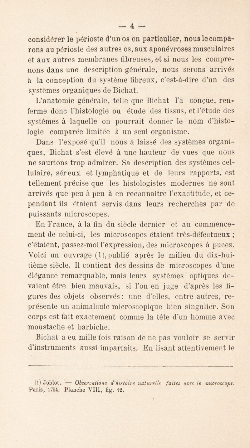 considérer le périoste d’un os en particulier, nous le compa¬ rons au périoste des autres os, aux aponévroses musculaires et aux autres membranes fibreuses, et si nous les compre¬ nons dans une description générale, nous serons arrivés à la conception du système fibreux, c'est-à-dire d’un des systèmes organiques de Bichat. L’anatomie générale, telle que Bichat l’a conçue, ren¬ ferme donc l’histologie ou étude des tissus, et l’étude des systèmes à laquelle on pourrait donner le nom d'histo¬ logie comparée limitée à un seul organisme. Dans l’exposé qu'il nous a laissé des systèmes organi¬ ques, Bichat s’est élevé à une hauteur de vues que nous ne saurions trop admirer. Sa description des systèmes cel¬ lulaire, séreux et lymphatique et de leurs rapports, est tellement précise que les histologistes modernes ne sont arrivés que peu à peu à en reconnaître l’exactitude, et ce¬ pendant ils étaient servis dans leurs recherches par de puissants microscopes. En France, à la fin du siècle dernier et au commence¬ ment de celui-ci, les microscopes étaient très-défectueux ; c’étaient, passez-moi l’expression, des microscopes à puces. Voici un ouvrage (1), publié après le milieu du dix-hui¬ tième siècle. Il contient des dessins de microscopes d’une élégance remarquable, mais leurs systèmes optiques de¬ vaient être bien mauvais, si l’on en juge d’après les fi¬ gures des objets observés: une d’elles, entre autres, re¬ présente un animalcule microscopique bien singulier. Son corps est fait exactement comme la tête d’un homme avec moustache et barbiche. Bichat a eu mille fois raison de ne pas vouloir se servir d’instruments aussi imparfaits. En lisant attentivement le (l) Joblot. Paris, 1754. — Observations d'histoire naturelle faites avec, le microscope. Planche VIII, fig. 12.