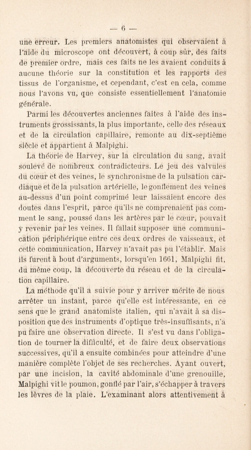 une erreur. Les premiers anatomistes qui observaient à l’aide du microscope ont découvert, à coup sûr, des faits de premier ordre, mais ces faits ne les avaient conduits à aucune théorie sur la constitution et les rapports des tissus de l’organisme, et cependant, c’est en cela, comme nous l’avons vu, que consiste essentiellement l’anatomie générale. Parmi les découvertes anciennes faites à l'aide des ins¬ truments grossissants, la plus importante, celle des réseaux et de la circulation capillaire, remonte au dix-septième siècle et appartient à Malpighi. La théorie de Harvey, sur la circulation du sang, avait soulevé de nombreux contradicteurs. Le jeu des valvules du cœur et des veines, le synchronisme de la pulsation car¬ diaque et de la pulsation artérielle, le gonflement des veines au-dessus d’un point comprimé leur laissaient encore des doutes dans l’esprit, parce qu'ils ne comprenaient pas com¬ ment le sang, poussé dans les artères par le cœur, pouvait y revenir parles veines. Il fallait supposer une communi¬ cation périphérique entre ces deux ordres de vaisseaux, et cette communication, Harvey n’avait pas pu l’établir. Mais ils furent à bout d’arguments, lorsqu’en 1661, Malpighi fit, du même coup, la découverte du réseau et de la circula¬ tion capillaire. La méthode qu’il a suivie pour y arriver mérite de nous arrêter un instant, parce qu’elle est intéressante, en ce sens que le grand anatomiste italien, qui n'avait à sa dis¬ position que des instruments d’optique très-insuffisants, n'a pu faire une observation directe. Il s’est vu dans l’obliga¬ tion de tourner la difficulté, et de faire deux observations successives, qu’il a ensuite combinées pour atteindre d’une manière complète l’objet de ses recherches. Ayant ouvert, par une incision, la cavité abdominale d’une grenouille, Malpighi vit le poumon, gonflé par l’air, s’échapper à travers les lèvres de la plaie. L’examinant alors attentivement à