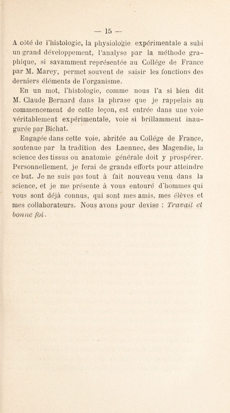 A côté de l’iiistologie, la physiologie expérimentale a subi un grand développement, l’analyse par la méthode gra¬ phique, si savamment représentée au Collège de France par M. Marey, permet souvent de saisir les fonctions des derniers éléments de l’organisme. En un mot, l’histologie, comme nous l’a si bien dit M. Claude Bernard dans la phrase que je rappelais au commencement de cette leçon, est entrée dans une voie véritablement expérimentale, voie si brillamment inau¬ gurée par Bichat. Engagée dans cette voie, abritée au Collège de France, soutenue par la tradition des Laennec, des Magendie, la science des tissus ou anatomie générale doit y prospérer. Personnellement, je ferai de grands efforts pour atteindre ce but. Je ne suis pas tout à fait nouveau venu dans la science, et je me présente à vous entouré d'hommes qui vous sont déjà connus, qui sont mes amis, mes élèves et mes collaborateurs. Nous avons pour devise : Travail et donne foi.