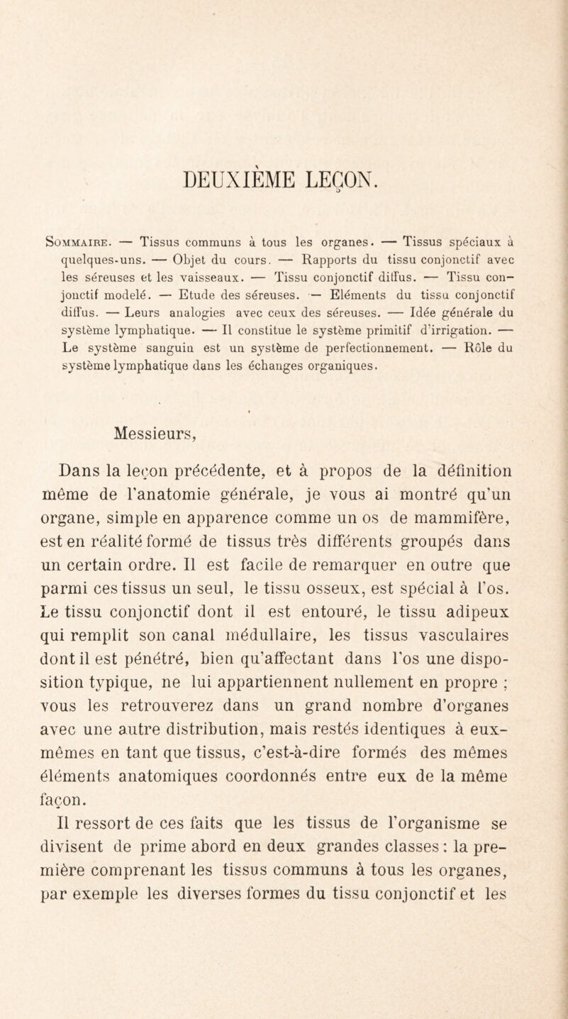 DEUXIÈME LEÇON. t> Sommaire. — Tissus communs à tous les organes. — Tissus spéciaux à quelques-uns. — Objet du cours. — Rapports du tissu conjonctif avec les séreuses et les vaisseaux. — Tissu conjonctif diffus. — Tissu con¬ jonctif modelé. — Etude des séreuses. — Eléments du tissu conjonctif diffus. — Leurs analogies avec ceux des séreuses. — Idée générale du système lymphatique. — Il constitue le système primitif d’irrigation. — Le système sanguiu est un système de perfectionnement. — Rôle du système lymphatique dans les échanges organiques. Messieurs, Dans la leçon précédente, et à propos de la définition meme de l'anatomie générale, je vous ai montré qu'un organe, simple en apparence comme un os de mammifère, est en réalité formé de tissus très différents groupés dans un certain ordre. Il est facile de remarquer en outre que parmi ces tissus un seul, le tissu osseux, est spécial à l'os. Le tissu conjonctif dont il est entouré, le tissu adipeux qui remplit son canal médullaire, les tissus vasculaires dont il est pénétré, bien qu'affectant dans l'os une dispo¬ sition typique, ne lui appartiennent nullement en propre ; vous les retrouverez dans un grand nombre d’organes avec une autre distribution, mais restés identiques à eux- mêmes en tant que tissus, c’est-à-dire formés des mêmes éléments anatomiques coordonnés entre eux de la même façon. Il ressort de ces faits que les tissus de l'organisme se divisent de prime abord en deux grandes classes : la pre¬ mière comprenant les tissus communs à tous les organes, par exemple les diverses formes du tissu conjonctif et les