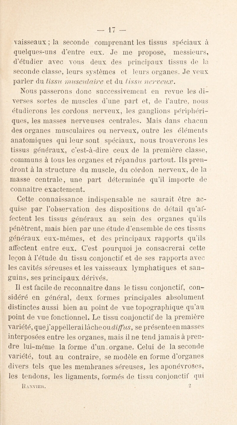 vaisseaux ; la seconde comprenant les tissus spéciaux à quelques-uns d'entre eux. Je me propose, messieurs, d’étudier avec vous deux des principaux tissus de la seconde classe, leurs systèmes et leurs organes. Je veux parler du tissu musculaire et du tissu nerveux. Nous passerons donc successivement en revue les di¬ verses sortes de muscles d’une part et, de l’autre, nous étudierons les cordons nerveux, les ganglions périphéri¬ ques, les masses nerveuses centrales. Mais dans chacun des organes musculaires ou nerveux, outre les éléments anatomiques qui leur sont spéciaux, nous trouverons les tissus généraux, c'est-à-dire ceux de la première classe, communs à tous les organes et répandus partout. Ils pren¬ dront à la structure du muscle, du cordon nerveux, de la masse centrale, une part déterminée qu’il importe de connaître exactement. Cette connaissance indispensable ne saurait être ac¬ quise par l’observation des dispositions de détail qu'af¬ fectent les tissus généraux au sein des organes qu’ils pénètrent, mais bien par une étude d’ensemble de ces tissus généraux eux-mêmes, et des principaux rapports qu’ils affectent entre eux. C’est pourquoi je consacrerai cette leçon à l'étude du tissu conjonctif et de ses rapports avec les cavités séreuses et les vaisseaux lymphatiques et san¬ guins, ses principaux dérivés. Il est facile de reconnaître dans le tissu conjonctif, con¬ sidéré en général, deux formes principales absolument distinctes aussi bien au point de vue topographique qu’au point de vue fonctionnel. Le tissu conjonctif de la première variété, que j’appellerai lâche oudiffus, se présente en masses interposées entre les organes, mais il ne tend jamais à pren¬ dre lui-même la forme d’un-organe. Celui de la seconde variété, tout au contraire, se modèle en forme d’organes divers tels que les membranes séreuses, les aponévroses, les tendons, les ligaments, formés de tissu conjonctif qui I\ AN VIER. O