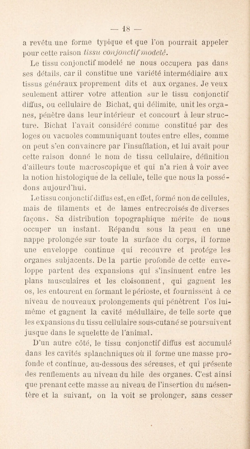 a revêtu une forme typique et que l’on pourrait appeler pour cette raison tissu conjonctif modelé. Le tissu conjonctif modelé ne nous occupera pas dans ses détails, car il constitue une variété intermédiaire aux tissus généraux proprement dits et aux organes. Je veux seulement attirer votre attention sur le tissu conjonctif diffus, ou cellulaire de Bichat, qui délimite, unit les orga¬ nes, pénètre dans leur intérieur et concourt à leur struc¬ ture. Bichat l’avait considéré comme constitué par des loges ou vacuoles communiquant toutes entre elles, comme on peut s’en convaincre par l'insufflation, et lui avait pour cette raison donné le nom de tissu cellulaire, définition d’ailleurs toute macroscopique et qui n’a rien à voir avec la notion histologique de la cellule, telle que nous la possé¬ dons aujourd’hui. Le tissu conjonctif diffus est, en effet, formé non de cellules, mais de filaments et de lames entrecroisés de diverses façons. Sa distribution topographique mérite de nous occuper un instant. Répandu sous la peau en une nappe prolongée sur toute la surface du corps, il forme une enveloppe continue qui recouvre et protège les organes subjacents. De la partie profonde de cette enve¬ loppe partent des expansions qui s’insinuent entre les plans musculaires et les cloisonnent, qui gagnent les os, les entourent en formant le périoste, et fournissent à ce niveau de nouveaux prolongements qui pénètrent l’os lui- même et gagnent la cavité médullaire, de telle sorte que les expansions du tissu cellulaire sous-cutané se poursuivent jusque dans le squelette de l’animal. D’un autre côté, le tissu conjonctif diffus est accumulé dans les cavités splanchniques où il forme une masse pro¬ fonde et continue, au-dessous des séreuses, et qui présente des renflements au niveau du hile des organes. C’est ainsi que prenant cette masse au niveau de l’insertion du mésen¬ tère et la suivant, on la voit se prolonger, sans cesser