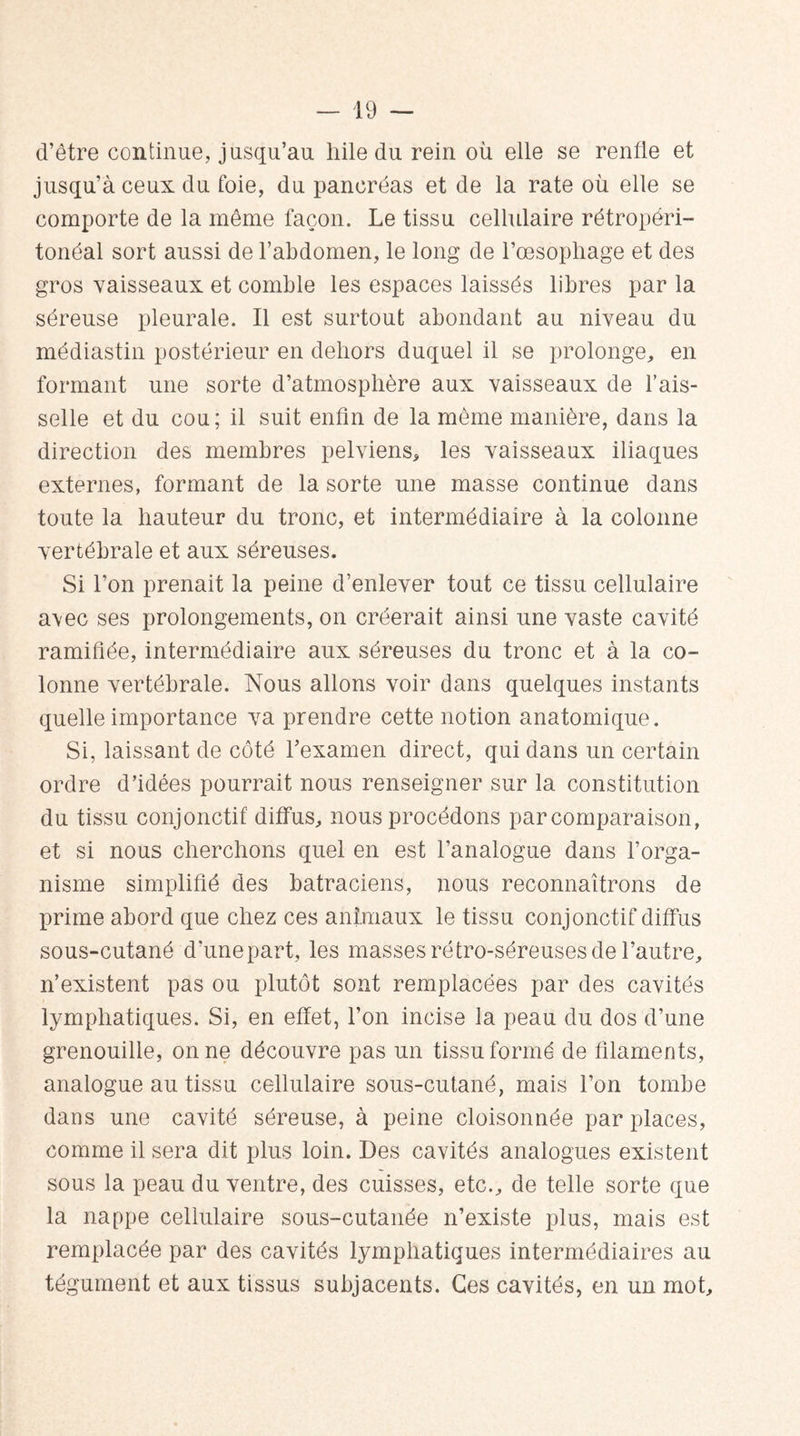 d’être continue, jusqu’au liile du rein où elle se renfle et jusqu’à ceux du foie, du pancréas et de la rate où elle se comporte de la même façon. Le tissu cellulaire rétropéri¬ tonéal sort aussi de l’abdomen, le long de l’oesopliage et des gros vaisseaux et comble les espaces laissés libres par la séreuse pleurale. Il est surtout abondant au niveau du médiastin postérieur en dehors duquel il se prolonge, en formant une sorte d’atmosphère aux vaisseaux de l’ais¬ selle et du cou ; il suit enfin de la même manière, dans la direction des membres pelviens, les vaisseaux iliaques externes, formant de la sorte une masse continue dans toute la hauteur du tronc, et intermédiaire à la colonne vertébrale et aux séreuses. Si l’on prenait la peine d’enlever tout ce tissu cellulaire a\ec ses prolongements, on créerait ainsi une vaste cavité ramifiée, intermédiaire aux séreuses du tronc et à la co¬ lonne vertébrale. Nous allons voir dans quelques instants quelle importance va prendre cette notion anatomique. Si, laissant de côté l’examen direct, qui dans un certain ordre d’idées pourrait nous renseigner sur la constitution du tissu conjonctif diffus, nous procédons par comparaison, et si nous cherchons quel en est l’analogue dans l’orga¬ nisme simplifié des batraciens, nous reconnaîtrons de prime abord que chez ces animaux le tissu conjonctif diffus sous-cutané d’unepart, les masses rétro-séreuses de l’autre, n’existent pas ou plutôt sont remplacées par des cavités lymphatiques. Si, en effet, l’on incise la peau du dos d’une grenouille, on ne découvre pas un tissu formé de filaments, analogue au tissu cellulaire sous-cutané, mais l’on tombe dans une cavité séreuse, à peine cloisonnée par places, comme il sera dit plus loin. Des cavités analogues existent sous la peau du ventre, des cuisses, etc., de telle sorte que la nappe cellulaire sous-cutanée n’existe plus, mais est remplacée par des cavités lymphatiques intermédiaires au tégument et aux tissus subjacents. Ces cavités, en un mot.
