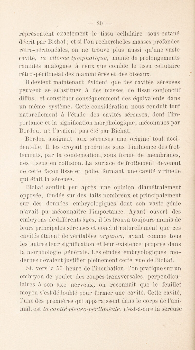 représentent exactement le tissu cellulaire sous-cutané décrit par Bichat ; et si l’on recherche les masses profondes rétro-péritonéales, on ne trouve plus aussi qu’une vaste cavité, la citerne lymphatique, munie de prolongements ramifiés analogues à ceux que comble le tissu cellulaire rétro-péritonéal des mammifères et des oiseaux. II devient maintenant évident que des cavités séreuses peuvent se substituer à des masses de tissu conjonctif diffus, et constituer conséquemment des équivalents dans un meme système. Cette considération nous conduit tout naturellement à l’étude des cavités séreuses, dont l’im¬ portance et la signification morphologique, méconnues par Bordeu, ne l’avaient pas été par Bichat. Bordeu assignait aux séreuses une origine* tout acci¬ dentelle. Il les croyait produites sous l’influence des frot¬ tements, par la condensation, sous forme de membranes, des tissus en collision. La surface de frottement devenait de cette façon lisse et polie, formant une cavité virtuelle qui était la séreuse. Bichat soutint peu après une opinion diamétralement opposée, fondée sur des faits nombreux et principalement sur des données embryologiques dont son vaste génie n’avait pu méconnaître l’importance. Ayant ouvert des embryons de différents âges, il les trouva toujours munis de leurs principales séreuses et conclut naturellement que ces cavités étaient de véritables organes, ayant comme tous les autres leur signification et leur existence propres dans la morphologie générale. Les études embryologiques mo¬ dernes devaient justifier pleinement cette vue de Bichat. Si, vers la 50e heure de l’incubation, l'on pratique sur un embryon de poulet des coupes transversales, perpendicu¬ laires à son axe nerveux, on reconnaît que le feuillet moyen s’est dédoublé pour former une cavité. Cette cavité, l’une des premières qui apparaissent dans le corps de l’ani¬ mal, est la cavité pleuro-péritonéale, c’est-à-dire la séreuse