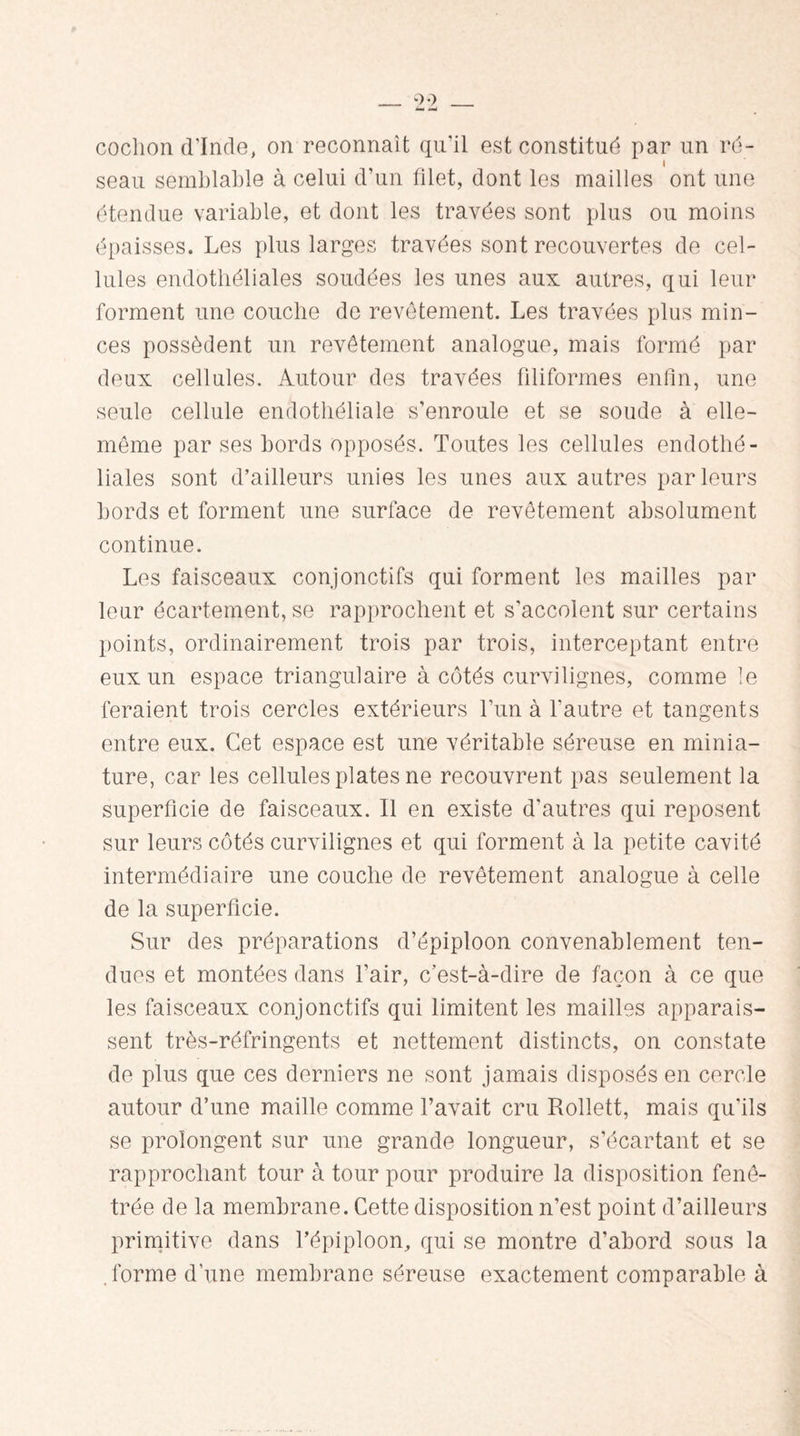 cochon d'Inde, on reconnaît qu’il est constitué par un ré¬ seau semblable à celui d’un filet, dont les mailles ont une étendue variable, et dont les travées sont plus ou moins épaisses. Les plus larges travées sont recouvertes de cel¬ lules endothéliales soudées les unes aux autres, qui leur forment une couche de revêtement. Les travées plus min¬ ces possèdent un revêtement analogue, mais formé par deux cellules. Autour des travées filiformes enfin, une seule cellule endothéliale s’enroule et se soude à elle- même par ses bords opposés. Toutes les cellules endothé¬ liales sont d’ailleurs unies les unes aux autres parleurs bords et forment une surface de revêtement absolument continue. Les faisceaux conjonctifs qui forment les mailles par leur écartement, se rapprochent et s'accolent sur certains points, ordinairement trois par trois, interceptant entre eux un espace triangulaire à côtés curvilignes, comme le feraient trois cercles extérieurs l’un à l'autre et tangents entre eux. Cet espace est une véritable séreuse en minia¬ ture, car les cellules plates ne recouvrent pas seulement la superficie de faisceaux. Il en existe d'autres qui reposent sur leurs côtés curvilignes et qui forment à la petite cavité intermédiaire une couche de revêtement analogue à celle de la superficie. Sur des préparations d’épiploon convenablement ten¬ dues et montées dans l’air, c’est-à-dire de façon à ce que les faisceaux conjonctifs qui limitent les mailles apparais¬ sent très-réfringents et nettement distincts, on constate de plus que ces derniers ne sont jamais disposés en cercle autour d’une maille comme l’avait cru Rollett, mais qu'ils se prolongent sur une grande longueur, s’écartant et se rapprochant tour à tour pour produire la disposition fenê- trée de la membrane. Cette disposition n’est point d’ailleurs primitive dans l’épiploon, qui se montre d’abord sous la forme d’une membrane séreuse exactement comparable à