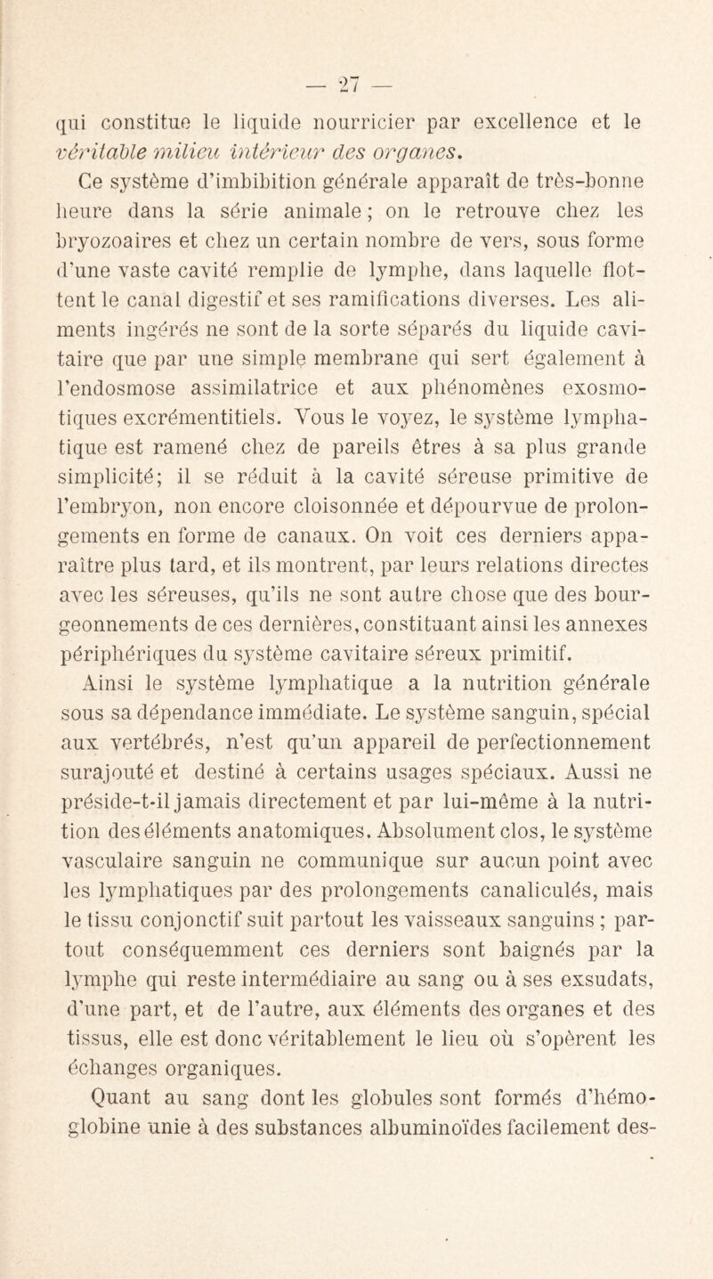 qui constitue le liquide nourricier par excellence et le véritable milieu intérieur des organes. Ce système d’imbibition générale apparaît de très-bonne heure dans la série animale ; on le retrouve chez les bryozoaires et chez un certain nombre de vers, sous forme d’une vaste cavité remplie de lymphe, dans laquelle flot¬ tent le canal digestif et ses ramifications diverses. Les ali¬ ments ingérés ne sont de la sorte séparés du liquide cavi¬ taire que par une simple membrane qui sert également à l’endosmose assimilatrice et aux phénomènes exosmo¬ tiques excrémentitiels. Vous le voyez, le système lympha¬ tique est ramené chez de pareils êtres à sa plus grande simplicité; il se réduit à la cavité séreuse primitive de l’embryon, non encore cloisonnée et dépourvue de prolon¬ gements en forme de canaux. On voit ces derniers appa¬ raître plus tard, et ils montrent, par leurs relations directes avec les séreuses, qu’ils ne sont autre chose que des bour¬ geonnements de ces dernières, constituant ainsi les annexes périphériques du système cavitaire séreux primitif. Ainsi le système lymphatique a la nutrition générale sous sa dépendance immédiate. Le système sanguin, spécial aux vertébrés, n’est qu’un appareil de perfectionnement surajouté et destiné à certains usages spéciaux. Aussi ne préside-t-il jamais directement et par lui-même à la nutri¬ tion des éléments anatomiques. Absolument clos, le système vasculaire sanguin ne communique sur aucun point avec les lymphatiques par des prolongements canaliculés, mais le tissu conjonctif suit partout les vaisseaux sanguins ; par¬ tout conséquemment ces derniers sont baignés par la lymphe qui reste intermédiaire au sang ou à ses exsudats, d’une part, et de l’autre, aux éléments des organes et des tissus, elle est donc véritablement le lieu où s’opèrent les échanges organiques. Quant au sang dont les globules sont formés d’hémo¬ globine unie à des substances albuminoïdes facilement des-