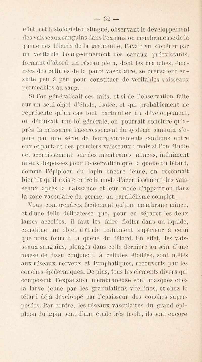 effet, cet histologiste distingué, observant le développement des vaisseaux sanguins dans l’expansion membraneuse de la queue des têtards de la grenouille, l’avait vu s’opérer par un véritable bourgeonnement des canaux préexistants, formant d’abord un réseau plein, dont les branches, éma¬ nées des cellules de la paroi vasculaire, se creusaient en¬ suite peu à peu pour constituer de véritables vaisseaux perméables au sang. Si l'on généralisait ces faits, et si de l'observation faite sur un seul objet d’étude, isolée, et qui probablement ne représente qu’un cas tout particulier du développement, on déduisait une loi générale, on pourrait conclure qu’a- près la naissance l’accroissement du système sanguin s'o¬ père par une série de bourgeonnements continus entre eux et partant des premiers vaisseaux ; mais si l’on étudie cet accroissement sur des membranes minces, infiniment mieux disposées pour l’observation que la queue du têtard, comme l’épiploon du lapin encore jeune, on reconnaît bientôt qu’il existe entre le mode d’accroissement des vais¬ seaux après la naissance et leur mode d’apparition dans la zone vasculaire du germe, un parallélisme complet. Vous comprendrez facilement qu’une membrane mince, et d’une telle délicatesse que, pour en séparer les deux lames accolées, il faut les faire flotter dans un liquide, constitue un objet d'étude infiniment supérieur à celui que nous fournit la queue du têtard. En effet, les vais¬ seaux sanguins, plongés dans cette dernière au sein d'une masse de tissu conjonctif à cellules étoilées, sont mêlés aux réseaux nerveux et lymphatiques, recouverts par les couches épidermiques. De plus, tous les éléments divers qui composent l’expansion membraneuse sont masqués chez la larve jeune par les granulations vitellines, et chez le têtard déjà développé par l’épaisseur des couches super¬ posées. Par contre, les réseaux vasculaires du grand épi¬ ploon du lapin sont d'une étude très facile, ils sont encore