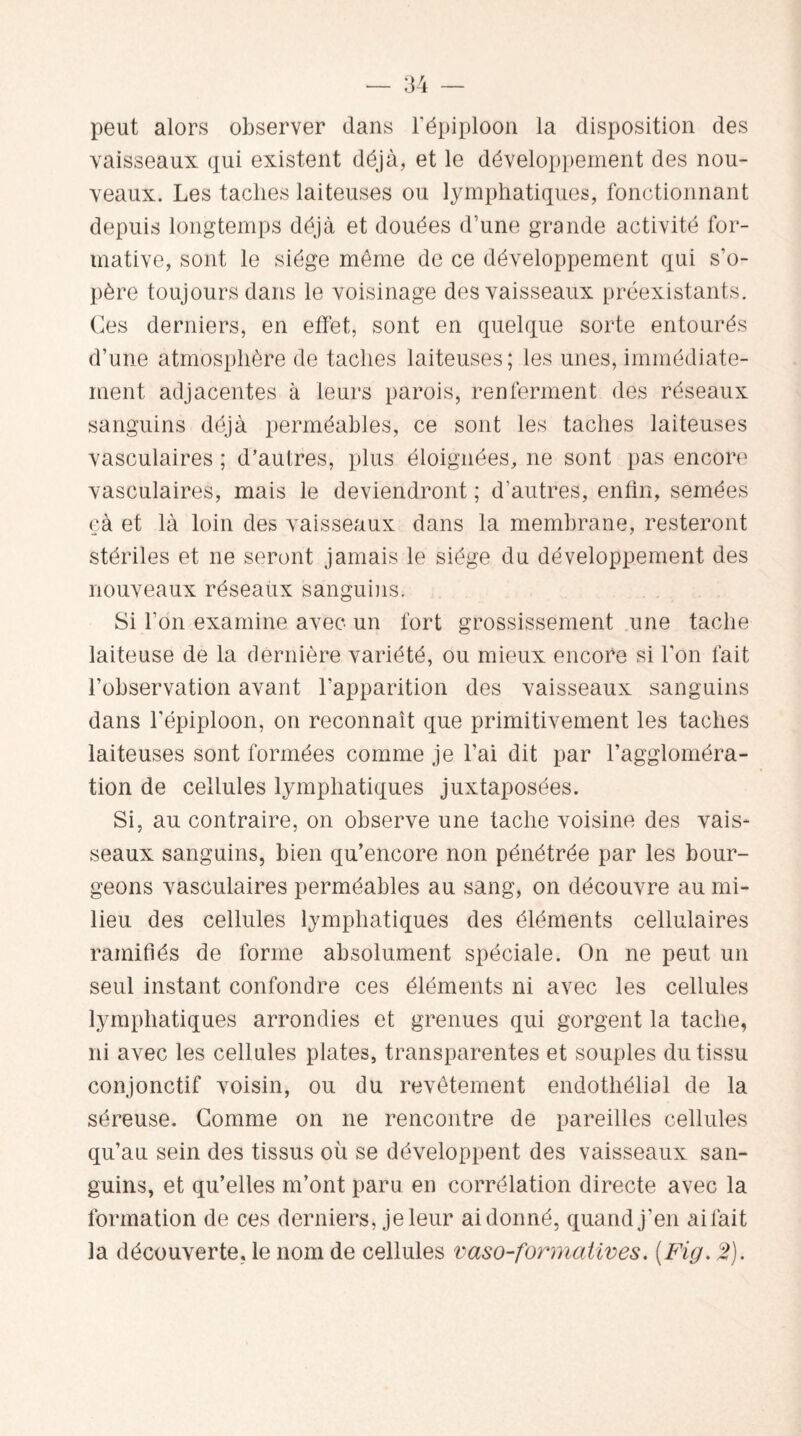 peut alors observer dans l’épiploon la disposition des vaisseaux qui existent déjà, et le développement des nou¬ veaux. Les taches laiteuses ou lymphatiques, fonctionnant depuis longtemps déjà et douées d’une grande activité for¬ mative, sont le siège même de ce développement qui s'o¬ père toujours dans le voisinage des vaisseaux préexistants. Ces derniers, en effet, sont en quelque sorte entourés d’une atmosphère de taches laiteuses; les unes, immédiate¬ ment adjacentes à leurs parois, renferment des réseaux sanguins déjà perméables, ce sont les taches laiteuses vasculaires ; d’autres, plus éloignées, ne sont pas encore vasculaires, mais le deviendront ; d’autres, enfin, semées çà et là loin des vaisseaux dans la membrane, resteront stériles et ne seront jamais le siège du développement des nouveaux réseaux sanguins. Si l’on examine avec un fort grossissement une tache laiteuse de la dernière variété, ou mieux encore si l’on fait l’observation avant l’apparition des vaisseaux sanguins dans l’épiploon, on reconnaît que primitivement les taches laiteuses sont formées comme je l’ai dit par l’aggloméra¬ tion de cellules lymphatiques juxtaposées. Si, au contraire, on observe une tache voisine des vais¬ seaux sanguins, bien qu’encore non pénétrée par les bour¬ geons vasculaires perméables au sang, on découvre au mi¬ lieu des cellules lymphatiques des éléments cellulaires ramifiés de forme absolument spéciale. On ne peut un seul instant confondre ces éléments ni avec les cellules lymphatiques arrondies et grenues qui gorgent la tache, ni avec les cellules plates, transparentes et souples du tissu conjonctif voisin, ou du revêtement endothélial de la séreuse. Gomme on ne rencontre de pareilles cellules qu’au sein des tissus où se développent des vaisseaux san¬ guins, et qu’elles m’ont paru en corrélation directe avec la formation de ces derniers, je leur ai donné, quand j’en ai fait la découverte, le nom de cellules vaso-formatives. (Fig. 2).