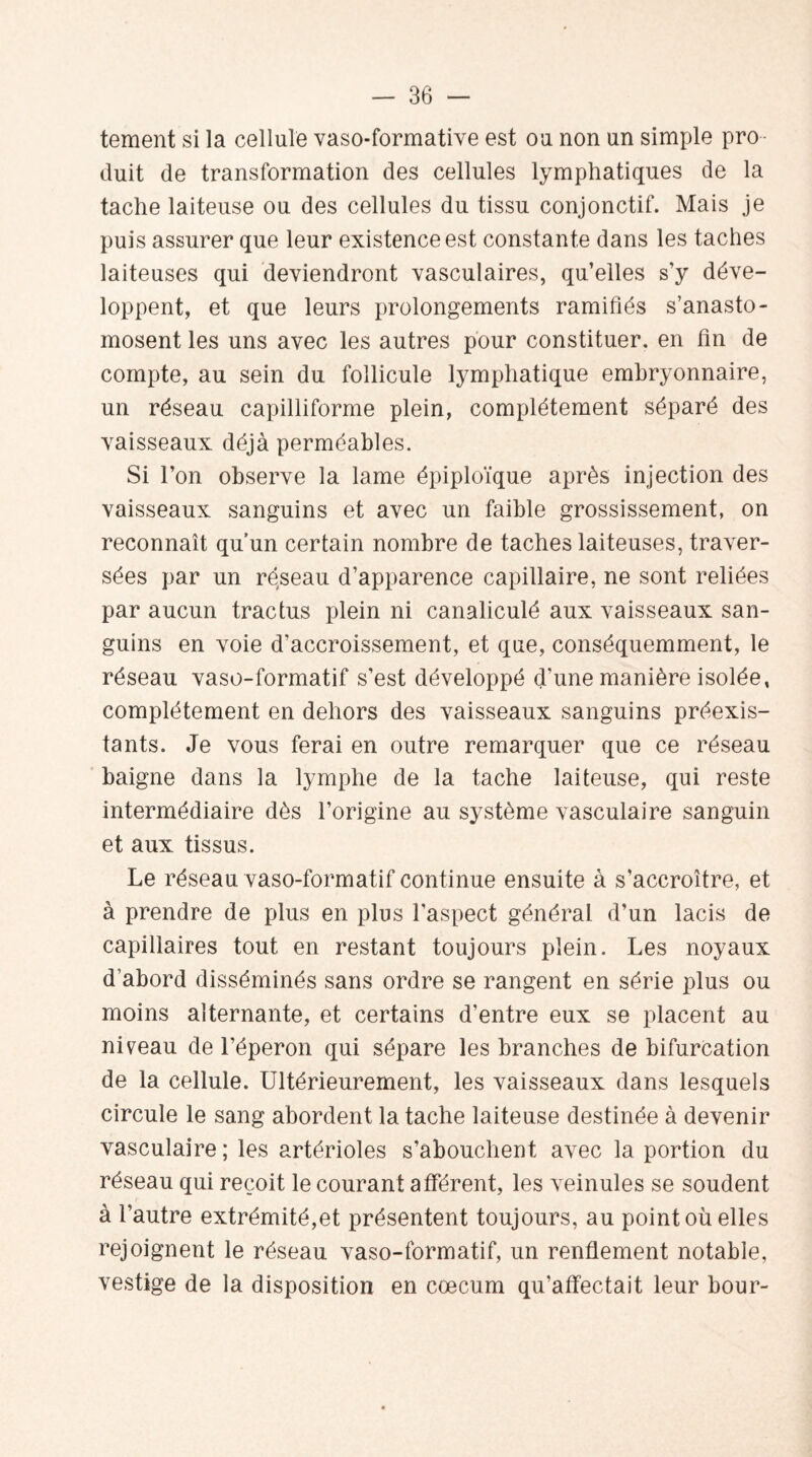 tement si la cellule vaso-formative est ou non un simple pro duit de transformation des cellules lymphatiques de la tache laiteuse ou des cellules du tissu conjonctif. Mais je puis assurer que leur existence est constante dans les taches laiteuses qui deviendront vasculaires, qu’elles s’y déve¬ loppent, et que leurs prolongements ramifiés s’anasto¬ mosent les uns avec les autres pour constituer, en fin de compte, au sein du follicule lymphatique embryonnaire, un réseau capilliforme plein, complètement séparé des vaisseaux déjà perméables. Si l’on observe la lame épiploïque après injection des vaisseaux sanguins et avec un faible grossissement, on reconnaît qu’un certain nombre de taches laiteuses, traver¬ sées par un réseau d’apparence capillaire, ne sont reliées par aucun trac tus plein ni canaliculé aux vaisseaux san¬ guins en voie d’accroissement, et que, conséquemment, le réseau vaso-formatif s’est développé d'une manière isolée, complètement en dehors des vaisseaux sanguins préexis¬ tants. Je vous ferai en outre remarquer que ce réseau baigne dans la lymphe de la tache laiteuse, qui reste intermédiaire dès l’origine au système vasculaire sanguin et aux tissus. Le réseau vaso-formatif continue ensuite à s’accroître, et à prendre de plus en plus l'aspect générai d’un lacis de capillaires tout en restant toujours plein. Les noyaux d’abord disséminés sans ordre se rangent en série plus ou moins alternante, et certains d’entre eux se placent au niveau de l’éperon qui sépare les branches de bifurcation de la cellule. Ultérieurement, les vaisseaux dans lesquels circule le sang abordent la tache laiteuse destinée à devenir vasculaire ; les artérioles s’abouchent avec la portion du réseau qui reçoit le courant afférent, les veinules se soudent à l’autre extrémité,et présentent toujours, au point où elles rejoignent le réseau vaso-formatif, un renflement notable, vestige de la disposition en cæcum qu’affectait leur bour-