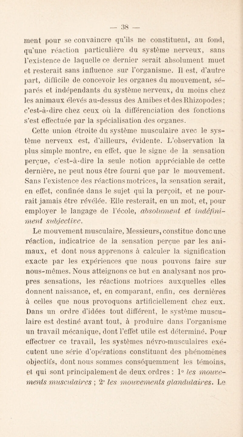 ment pour se convaincre qu’ils ne constituent, au fond, qu’une réaction particulière du système nerveux, sans l’existence de laquelle ce dernier serait absolument muet et resterait sans influence sur l’organisme. Il est. d'autre part, difficile de concevoir les organes du mouvement, sé¬ parés et indépendants du système nerveux, du moins chez les animaux élevés au-dessus des Amibes et des Rhizopodes; c’est-à-dire chez ceux où la différenciation des fonctions s’est effectuée par la spécialisation des organes. Cette union étroite du système musculaire avec le sys¬ tème nerveux est, d’ailleurs, évidente. L’observation la plus simple montre, en effet, que le signe de la sensation perçue, c’est-à-dire la seule notion appréciable de cette dernière, ne peut nous être fourni que par le mouvement. Sans l’existence des réactions motrices, la sensation serait, en effet, confinée dans le sujet qui la perçoit, et ne pour¬ rait jamais être révélée. Elle resterait, en un mot, et, pour employer le langage de l’école, absolument et indéfini¬ ment subjective. Le mouvement musculaire, Messieurs, constitue donc une réaction, indicatrice de la sensation perçue par les ani¬ maux, et dont nous apprenons à calculer la signification exacte par les expériences que nous pouvons faire sur nous-mêmes. Nous atteignons ce but en analysant nos pro¬ pres sensations, les réactions motrices auxquelles elles donnent naissance, et, en comparant, enfin, ces dernières à celles que nous provoquons artificiellement chez eux. Dans un ordre d’idées tout différent, le système muscu¬ laire est destiné avant tout, à produire dans l'organisme un travail mécanique, dont l'effet utile est déterminé. Pour effectuer ce travail, les systèmes névro-musculaires exé¬ cutent une série d’opérations constituant des phénomènes objectifs, dont nous sommes conséquemment les témoins, et qui sont principalement de deux ordres : 1° les mouve¬ ments musculaires ; 2° les mouvements glandulaires. Le