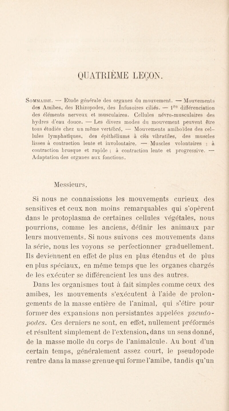 QUATRIEME LEÇON. Sommaire. — Etude générale des organes du mouvement. — Mouvements des Amibes, des Rhizopodes, des Infusoires ciliés. — lre différenciation des éléments nerveux et musculaires. Cellules névro-musculaires des hydres d’eau douce. — Les divers modes du mouvement peuvent être tous étudiés chez un même vertébré. — Mouvements amiboïdes des cel¬ lules lymphatiques, des épithéliums à cils vibratiles, des muscles lisses à contraction lente et involontaire. •—■ Muscles volontaires : à contraction brusque et rapide ; à contraction lente et progressive. — Adaptation des organes aux fonctions. Messieurs, Si nous ne connaissions les mouvements curieux des sensitives et ceux non moins remarquables qui s’opèrent dans le protoplasma de certaines cellules végétales, nous pourrions, comme les anciens, définir les animaux par leurs mouvements. Si nous suivons ces mouvements dans la série, nous les voyons se perfectionner graduellement. Ils deviennent en effet de plus en plus étendus et de plus en plus spéciaux, en même temps que les organes chargés de les exécuter se différencient les uns des autres. Dans les organismes tout à fait simples comme ceux des amibes, les mouvements s’exécutent à l'aide de prolon¬ gements de la masse entière de l’animal, qui s’étire pour former des expansions non persistantes appelées pseudo¬ podes. Ces derniers ne sont, en effet, nullement préformés et résultent simplement de l’extension, dans un sens donné, de la masse molle du corps de l’animalcule. Au bout d’un certain temps, généralement assez court, le pseudopode rentre dans la masse grenue qui forme l’amibe, tandis qu’un