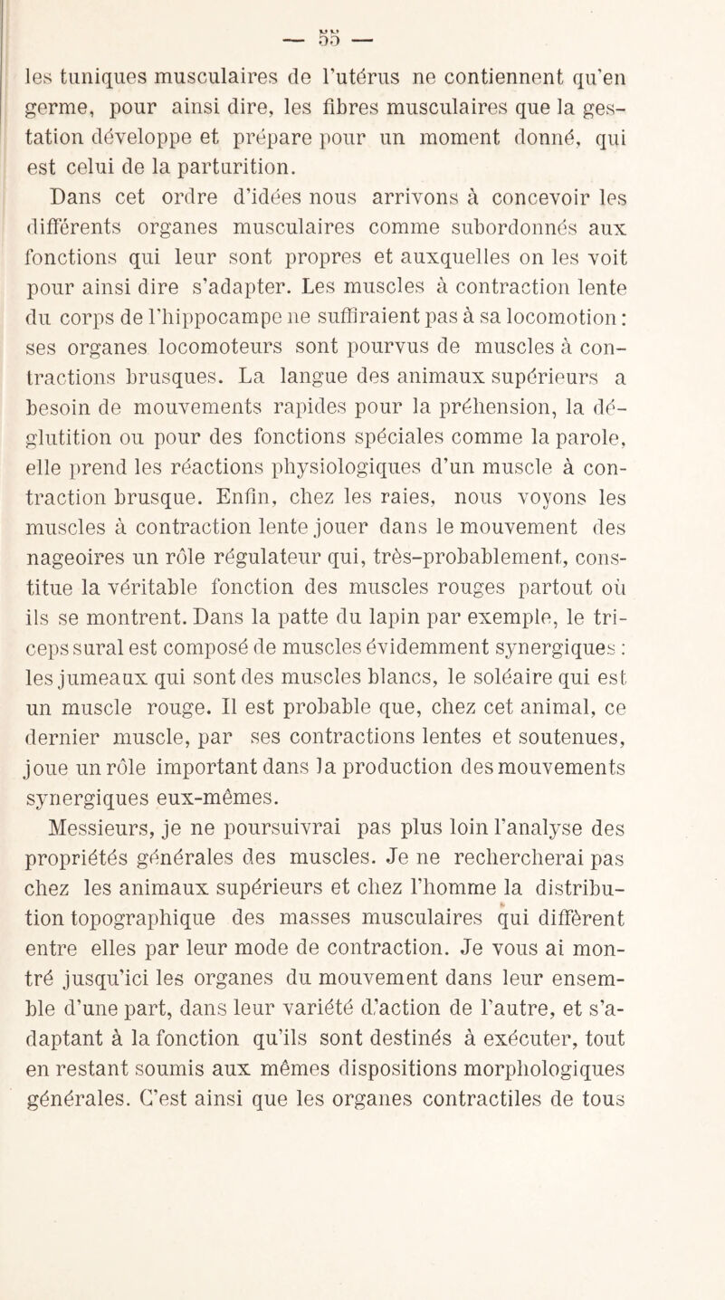 les tuniques musculaires de l’utérus ne contiennent qu'en germe, pour ainsi dire, les fibres musculaires que la ges¬ tation développe et prépare pour un moment donné, qui est celui de la parturition. Dans cet ordre d’idées nous arrivons à concevoir les différents organes musculaires comme subordonnés aux fonctions qui leur sont propres et auxquelles on les voit pour ainsi dire s’adapter. Les muscles à contraction lente du corps de l’hippocampe ne suffiraient pas à sa locomotion : ses organes locomoteurs sont pourvus de muscles à con¬ tractions brusques. La langue des animaux supérieurs a besoin de mouvements rapides pour la préhension, la dé¬ glutition ou pour des fonctions spéciales comme la parole, elle prend les réactions physiologiques d’un muscle à con¬ traction brusque. Enfin, chez les raies, nous voyons les muscles à contraction lente jouer dans le mouvement des nageoires un rôle régulateur qui, très-probablement, cons¬ titue la véritable fonction des muscles rouges partout où ils se montrent. Dans la patte du lapin par exemple, le tri¬ ceps sural est composé de muscles évidemment synergiques : les jumeaux qui sont des muscles blancs, le soléaire qui est- un muscle rouge. Il est probable que, chez cet animal, ce dernier muscle, par ses contractions lentes et soutenues, joue un rôle important dans la production des mouvements synergiques eux-mêmes. Messieurs, je ne poursuivrai pas plus loin l’analyse des propriétés générales des muscles. Je ne rechercherai pas chez les animaux supérieurs et chez l’homme la distribu¬ tion topographique des masses musculaires qui diffèrent entre elles par leur mode de contraction. Je vous ai mon¬ tré jusqu’ici les organes du mouvement dans leur ensem¬ ble d’une part, dans leur variété d’action de l’autre, et s’a¬ daptant à la fonction qu’ils sont destinés à exécuter, tout en restant soumis aux mêmes dispositions morphologiques générales. C’est ainsi que les organes contractiles de tous